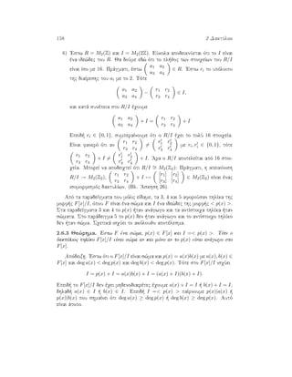 158 2 DaktÔlioi
6) 'Estw R = M2(Z) kai I = M2(2Z). EÔkola apodeiknÔetai ìti to I eÐnai
èna ide¸dec tou R. Ja doÔme ed¸ ìti to pl joc twn stoiqeÐwn tou R/I
eÐnai Ðso me 16. Prˆgmati, èstw
a1 a2
a3 a4
∈ R. 'Estw ri to upìloipo
thc diaÐreshc tou ai me to 2. Tìte
a1 a2
a3 a4
−
r1 r2
r3 r4
∈ I,
kai katˆ sunèpeia sto R/I èqoume
a1 a2
a3 a4
+ I =
r1 r2
r3 r4
+ I
Epeid  ri ∈ {0, 1}, sumperaÐnoume ìti o R/I èqei to polÔ 16 stoiqeÐa.
EÐnai fanerì ìti an
r1 r2
r3 r4
=
r1 r2
r3 r4
me ri, ri ∈ {0, 1}, tìte
r1 r2
r3 r4
+ I =
r1 r2
r3 r4
+ I. 'Ara o R/I apoteleÐtai apì 16 stoi-
qeÐa. MporeÐ na apodeiqteÐ ìti R/I ∼= M2(Z2): Prˆgmati, h apeikìnish
R/I → M2(Z2),
r1 r2
r3 r4
+ I →
[r1] [r2]
[r3] [r4]
∈ M2(Z2) eÐnai ènac
isomorfismìc daktulÐwn. (Bl. 'Askhsh 26).
Apì ta paradeÐgmata pou mìlic eÐdame, ta 3, 4 kai 5 aforoÔsan phlÐka thc
morf c F[x]/I, ìpou F eÐnai èna s¸ma kai I èna ide¸dec thc morf c  p(x) .
Sta paradeÐgmata 3 kai 4 to p(x)  tan anˆgwgo kai ta antÐstoiqa phlÐka  tan
s¸mata. Sto parˆdeigma 5 to p(x) den  tan anˆgwgo kai to antÐstoiqo phlÐko
den  tan s¸ma. Sqetikˆ isqÔei to akìloujo apotèlesma.
2.6.3 Je¸rhma. 'Estw F èna s¸ma, p(x) ∈ F[x] kai I = p(x) . Tìte o
daktÔlioc phlÐko F[x]/I eÐnai s¸ma an kai mìno an to p(x) eÐnai anˆgwgo sto
F[x].
Apìdeixh. 'Estw ìti o F[x]/I eÐnai s¸ma kai p(x) = a(x)b(x) me a(x), b(x) ∈
F[x] kai deg a(x)  deg p(x) kai deg b(x)  deg p(x). Tìte sto F[x]/I isqÔei
I = p(x) + I = a(x)b(x) + I = (a(x) + I)(b(x) + I).
Epeid  to F[x]/I den èqei mhdenodiairètec èqoume a(x) + I = I   b(x) + I = I,
dhlad  a(x) ∈ I   b(x) ∈ I. Epeid  I = p(x)  paÐrnoume p(x)|a(x)  
p(x)|b(x) pou shmaÐnei ìti deg a(x) ≥ deg p(x)   deg b(x) ≥ deg p(x). Autì
eÐnai ˆtopo.
 