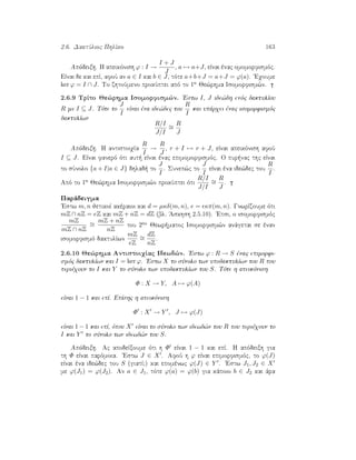 2.6. DaktÔlioc PhlÐko 163
Apìdeixh. H apeikìnish ϕ : I →
I + J
J
, a → a+J, eÐnai ènac omomorfismìc.
EÐnai de kai epÐ, afoÔ an a ∈ I kai b ∈ J, tìte a+b+J = a+J = ϕ(a). 'Eqoume
ker ϕ = I ∩ J. To zhtoÔmeno prokÔptei apì to 1o Je¸rhma Isomorfism¸n.
2.6.9 TrÐto Je¸rhma Isomorfism¸n. 'Estw I, J ide¸dh enìc daktulÐou
R me I ⊆ J. Tìte to
J
I
eÐnai èna ide¸dec tou
R
I
kai upˆrqei ènac isomorfismìc
daktulÐwn
R/I
J/I
∼=
R
J
Apìdeixh. H antistoiqÐa
R
I
→
R
J
, r + I → r + J, eÐnai apeikìnish afoÔ
I ⊆ J. EÐnai fanerì ìti aut  eÐnai ènac epimomorfismìc. O pur nac thc eÐnai
to sÔnolo {a + I|a ∈ J} dhlad  to
J
I
. Sunep¸c to
J
I
eÐnai èna ide¸dec tou
R
I
.
Apì to 1o Je¸rhma Isomorfism¸n prokÔptei ìti
R/I
J/I
∼=
R
J
.
Parˆdeigma
'Estw m, n jetikoÐ akèraioi kai d = µκδ(m, n), e = κπ(m, n). GnwrÐzoume ìti
mZ ∩ nZ = eZ kai mZ + nZ = dZ (bl. 'Askhsh 2.5.10). 'Etsi, o isomorfismìc
mZ
mZ ∩ nZ
∼=
mZ + nZ
nZ
tou 2ou Jewr matoc Isomorfism¸n anˆgetai se ènan
isomorfismì daktulÐwn
mZ
eZ
∼=
dZ
nZ
.
2.6.10 Je¸rhma AntistoiqÐac Idewd¸n. 'Estw ϕ : R → S ènac epimorfi-
smìc daktulÐwn kai I = ker ϕ. 'Estw X to sÔnolo twn upodaktulÐwn tou R pou
perièqoun to I kai Y to sÔnolo twn upodaktulÐwn tou S. Tìte h apeikìnish
Φ : X → Y, A → ϕ(A)
eÐnai 1 − 1 kai epÐ. EpÐshc h apeikìnish
Φ : X → Y , J → ϕ(J)
eÐnai 1 − 1 kai epÐ, ìpou X eÐnai to sÔnolo twn idewd¸n tou R pou perièqoun to
I kai Y to sÔnolo twn idewd¸n tou S.
Apìdeixh. Ac apodeÐxoume ìti h Φ eÐnai 1 − 1 kai epÐ. H apìdeixh gia
th Φ eÐnai parìmoia. 'Estw J ∈ X . AfoÔ h ϕ eÐnai epimorfismìc, to ϕ(J)
eÐnai èna ide¸dec tou S (giatÐ;) kai epomènwc ϕ(J) ∈ Y . 'Estw J1, J2 ∈ X
me ϕ(J1) = ϕ(J2). An a ∈ J1, tìte ϕ(a) = ϕ(b) gia kˆpoio b ∈ J2 kai ˆra
 