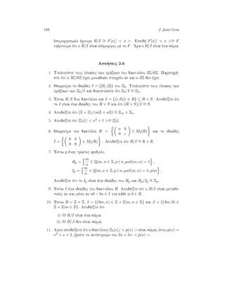 166 2 DaktÔlioi
Isomorfism¸n èqoume R/I ∼= F[x]/  x . Epeid  F[x]/  x ∼= F
paÐrnoume ìti o R/I eÐnai isìmorfoc me to F. 'Ara o R/I eÐnai èna s¸ma.
Ask seic 2.6
1. UpologÐste touc pÐnakec twn prˆxewn tou daktulÐou 3Z/6Z. Parathr -
ste ìti o 3Z/6Z èqei monadiaÐo stoiqeÐo an kai o 3Z den èqei.
2. JewroÔme to ide¸dec I = {[0], [3]} tou Z6. UpologÐste touc pÐnakec twn
prˆxewn twn Z6/I kai diapist¸ste ìti Z6/I ∼= Z3.
3. 'Estw R, S duo daktÔlioi kai I = {(r, 0)|r ∈ R} ⊆ R × S. ApodeÐxte ìti
to I eÐnai èna ide¸dec tou R × S kai ìti (R × S)/I ∼= S.
4. ApodeÐxte ìti (Z × Z)/(mZ × nZ) ∼= Zm × Zn.
5. ApodeÐxte ìti Z[x]/  x2 + 1 ∼= Z[i].
6. JewroÔme ton daktÔlio R =
a b
0 c
∈ M2(R) kai to ide¸dec
I =
0 b
0 0
∈ M2(R) . ApodeÐxte ìti R/I ∼= R × R.
7. 'Estw p ènac pr¸toc arijmìc,
Rp =
m
n
∈ Q|m, n ∈ Z, p n, µκδ(m, n) = 1 ,
Ip =
m
n
∈ Q|m, n ∈ Z, p n, µκδ(m, n) = 1, p|m .
ApodeÐxte ìti to Ip eÐnai èna ide¸dec tou Rp kai Rp/Ip
∼= Zp.
9. 'Estw I èna ide¸dec tou daktulÐou R. ApodeÐxte ìti o R/I eÐnai metaje-
tikìc an kai mìno an ab − ba ∈ I gia kˆje a, b ∈ R.
10. 'Estw R = Z × Z, I = {(3m, n) ∈ Z × Z|m, n ∈ Z} kai J = {(3m, 0) ∈
Z × Z|m ∈ Z}. ApodeÐxte ìti
i) O R/I eÐnai èna s¸ma.
ii) O R/J den eÐnai s¸ma.
11. AfoÔ apodeÐxete ìti o daktÔlioc Z5[x]/  p(x)  eÐnai s¸ma, ìpou p(x) =
x2 + x + 2, breÐte to antÐstrofo tou 2x + 3+  p(x) .
 