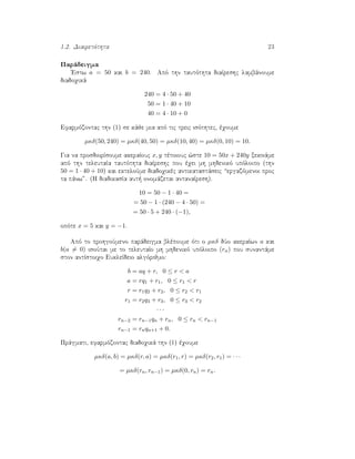1.2. Diairetìthta 23
Parˆdeigma
'Estw a = 50 kai b = 240. Apì thn tautìthta diaÐreshc lambˆnoume
diadoqikˆ
240 = 4 · 50 + 40
50 = 1 · 40 + 10
40 = 4 · 10 + 0
Efarmìzontac thn (1) se kˆje mia apì tic treic isìthtec, èqoume
µκδ(50, 240) = µκδ(40, 50) = µκδ(10, 40) = µκδ(0, 10) = 10.
Gia na prosdiorÐsoume akeraÐouc x, y tètoiouc ¸ste 10 = 50x + 240y xekinˆme
apì thn teleutaÐa tautìthta diaÐreshc pou èqei mh mhdenikì upìloipo (thn
50 = 1 · 40 + 10) kai ekteloÔme diadoqikèc antikatastˆseic “ergazìmenoi proc
ta pˆnw”. (H diadikasÐa aut  onomˆzetai antanaÐresh).
10 = 50 − 1 · 40 =
= 50 − 1 · (240 − 4 · 50) =
= 50 · 5 + 240 · (−1),
opìte x = 5 kai y = −1.
Apì to prohgoÔmeno parˆdeigma blèpoume ìti o µκδ dÔo akeraÐwn a kai
b(a = 0) isoÔtai me to teleutaÐo mh mhdenikì upìloipo (rn) pou sunantˆme
ston antÐstoiqo EukleÐdeio algìrijmo:
b = aq + r, 0 ≤ r < a
a = rq1 + r1, 0 ≤ r1 < r
r = r1q2 + r2, 0 ≤ r2 < r1
r1 = r2q3 + r3, 0 ≤ r3 < r2
· · ·
rn−2 = rn−1qn + rn, 0 ≤ rn < rn−1
rn−1 = rnqn+1 + 0.
Prˆgmati, efarmìzontac diadoqikˆ thn (1) èqoume
µκδ(a, b) = µκδ(r, a) = µκδ(r1, r) = µκδ(r2, r1) = · · ·
= µκδ(rn, rn−1) = µκδ(0, rn) = rn.
 