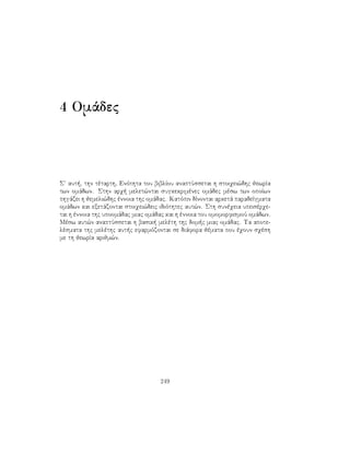 4 Omˆdec
S aut , thn tètarth, Enìthta tou biblÐou anaptÔssetai h stoiqei¸dhc jewrÐa
twn omˆdwn. Sthn arq  melet¸ntai sugkekrimènec omˆdec mèsw twn opoÐwn
phgˆzei h jemeli¸dhc ènnoia thc omˆdac. Katìpin dÐnontai arketˆ paradeÐgmata
omˆdwn kai exetˆzontai stoiqei¸deic idiìthtec aut¸n. Sth sunèqeia upeisèrqe-
tai h ènnoia thc upoomˆdac miac omˆdac kai h ènnoia tou omomorfismoÔ omˆdwn.
Mèsw aut¸n anaptÔssetai h basik  melèth thc dom c miac omˆdac. Ta apote-
lèsmata thc melèthc aut c efarmìzontai se diˆfora jèmata pou èqoun sqèsh
me th jewrÐa arijm¸n.
249
 