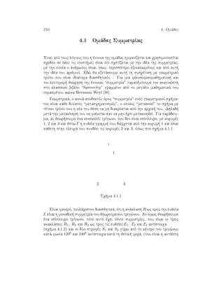 250 4. Omˆdec
4.1 Omˆdec SummetrÐac
'Enac apì touc lìgouc pou h ènnoia thc omˆdac emfanÐzetai kai qrhsimopoieÐtai
sqedìn se ìlec tic epist mec eÐnai ìti sqetÐzetai me thn idèa thc summetrÐac,
me thn opoÐa o ˆnjrwpoc eÐnai, Ðswc, perissìtero exoikeiwmènoc kai apì aut 
thn idèa tou arijmoÔ. Ed¸ ja exetˆsoume aut  th susqètish me gewmetrikì
trìpo pou eÐnai idiaÐtera diaisjhtikìc . Gia mia filosofikomajhmatik  kai
pio leptomer  je¸rhsh thc ènnoiac “summetrÐa” parapèmpoume ton anagn¸sth
sto klassikì biblÐo “Symmetry” grammèno apì to megˆlo majhmatikì tou
perasmènou ai¸na Hermann Weyl [30] .
Gewmetrikˆ, o koinˆ apodektìc ìroc “summetrÐa” enìc gewmetrikoÔ sq ma-
toc eÐnai kˆje dunatìc “metasqhmatismìc”, o opoÐoc “metakineÐ” to sq ma me
tètoio trìpo pou h nèa tou jèsh na mh diakrÐnetai apì thn arqik  tou. Dhlad 
metˆ thn metakÐnhs  tou na faÐnetai san na mhn èqei metakinhjeÐ. Gia parˆdeig-
ma, ac jewr soume èna isoskelèc trÐgwno, pou den eÐnai isìpleuro, me korufèc
1, 2 kai 3 kai èstw E h eujeÐa gramm  pou dièrqetai apì thn koruf  1 kai eÐnai
kˆjeth sthn pleurˆ pou sundèei tic korufèc 2 kai 3, ìpwc sto sq ma 4.1.1.
ε
1
32
Sq ma 4.1.1
EÐnai fanerì, toulˆqiston diaisjhtikˆ, ìti h anˆklash R wc proc thn eujeÐa
E eÐnai h monadik  summetrÐa tou jewroÔmenou trig¸nou. An ìmwc jewr soume
èna isìpleuro trÐgwno, tìte autì èqei pènte summetrÐec, pou eÐnai oi treic
anaklˆseic R1, R2 kai R3 wc proc tic eujeÐec E1, E2 kai E3 antÐstoiqa
(sq ma 4.1.2) kai oi dÔo strofèc S1 kai S2 gÔrw apì to kèntro tou trig¸nou
katˆ gwnÐa 1200 kai 2400 antÐstoiqa katˆ th jetik  forˆ, (pou eÐnai h antÐjeth
 