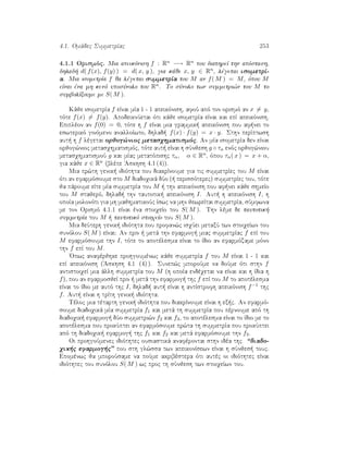 4.1. Omˆdec SummetrÐac 253
4.1.1 Orismìc. Mia apeikìnish f : Rn −→ Rn pou diathreÐ thn apìstash,
dhlad  d( f(x), f(y) ) = d( x, y ), gia kˆje x, y ∈ Rn, lègetai isometrÐ-
a. Mia isometrÐa f ja lègetai summetrÐa tou M an f( M ) = M, ìpou M
eÐnai èna mh kenì uposÔnolo tou Rn. To sÔnolo twn summetri¸n tou M to
sumbolÐzoume me S( M ).
Kˆje isometrÐa f eÐnai mÐa 1 - 1 apeikìnish, afoÔ apì ton orismì an x = y,
tìte f(x) = f(y). ApodeiknÔetai ìti kˆje isometrÐa eÐnai kai epÐ apeikìnish.
Epiplèon an f(0) = 0, tìte h f eÐnai mia grammik  apeikìnish pou af nei to
eswterikì ginìmeno analloÐwto, dhlad  f(x) · f(y) = x · y. Sthn perÐptwsh
aut  h f lègetai orjog¸nioc metasqhmatismìc. An mÐa isometrÐa den eÐnai
orjog¸nioc metasqhmatismìc, tìte aut  eÐnai h sÔnjesh g ◦ τα enìc orjog¸niou
metasqhmatismoÔ g kai mÐac metatìpishc τα, α ∈ Rn, ìpou τα( x ) = x + α,
gia kˆje x ∈ Rn (blèpe 'Askhsh 4.1 (4)).
Mia pr¸th genik  idiìthta pou diakrÐnoume gia tic summetrÐec tou M eÐnai
ìti an efarmìsoume sto M diadoqikˆ dÔo (  perissìterec) summetrÐec tou, tìte
ja pˆroume eÐte mÐa summetrÐa tou M   thn apeikìnish pou af nei kˆje shmeÐo
tou M stajerì, dhlad  thn tautotik  apeikìnish I. Aut  h apeikìnish I, h
opoÐa molonìti gia mh majhmatikoÔc Ðswc na mhn jewreÐtai summetrÐa, sÔmfwna
me ton Orismì 4.1.1 eÐnai èna stoiqeÐo tou S( M ). Thn lème de tautotik 
summetrÐa tou M   tautotikì stoiqeÐo tou S( M ).
Mia deÔterh genik  idiìthta pou profan¸c isqÔei metaxÔ twn stoiqeÐwn tou
sunìlou S( M ) eÐnai: An prin   metˆ thn efarmog  miac summetrÐac f epÐ tou
M efarmìsoume thn I, tìte to apotèlesma eÐnai to Ðdio an efarmìzame mìno
thn f epÐ tou M.
'Opwc anafèrjhke prohgoumènwc kˆje summetrÐa f tou M eÐnai 1 - 1 kai
epÐ apeikìnish ('Askhsh 4.1 (4) ). Sunep¸c mporoÔme na doÔme ìti sthn f
antistoiqeÐ mia ˆllh summetrÐa tou M (h opoÐa endèqetai na eÐnai kai h Ðdia h
f), pou an efarmosjeÐ prin   metˆ thn efarmog  thc f epÐ tou M to apotèlesma
eÐnai to Ðdio me autì thc I, dhlad  aut  eÐnai h antÐstrofh apeikìnish f−1 thc
f. Aut  eÐnai h trÐth genik  idiìthta.
Tèloc mia tètarth genik  idiìthta pou diakrÐnoume eÐnai h ex c. An efarmì-
soume diadoqikˆ mÐa summetrÐa f1 kai metˆ th summetrÐa pou pèrnoume apì th
diadoqik  efarmog  dÔo summetri¸n f2 kai f3, to apotèlesma eÐnai to Ðdio me to
apotèlesma pou prokÔptei an efarmìsoume pr¸ta th summetrÐa pou prokÔptei
apì th diadoqik  efarmog  thc f1 kai f2 kai metˆ efarmìsoume thn f3.
Oi prohgoÔmenec idiìthtec ousiastikˆ anafèrontai sthn idèa thc “diado-
qik c efarmog c” pou sth gl¸ssa twn apeikonÐsewn eÐnai h sÔnjes  touc.
Epomènwc ja mporoÔsame na poÔme akribèstera ìti autèc oi idiìthtec eÐnai
idiìthtec tou sunìlou S( M ) wc proc th sÔnjesh twn stoiqeÐwn tou.
 