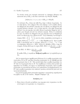 4.1. Omˆdec SummetrÐac 257
To sÔnolo aut¸n twn strof¸n ikanopoieÐ tic tèssereic idiìthtec pou
ikanopoieÐ kai h S(Πn,1) kai eÐnai uposÔnolo thc SO2(R), dhlad 
{A(2πκ/n) | 1 ≤ κ ≤ n} = S(Πn,1) ∩ SO2(R).
To polÔgwno Πn,1 (ìpwc kai kˆje Πn,d) èqei n ˆxonec summetrÐac. An
o n eÐnai ˆrtioc, tìte upˆrqoun dÔo tÔpoi axìnwn: n/2 to pl joc ˆxonec
pou dièrqontai apì apènanti korufèc kai n/2 ˆxonec pou dièrqontai apì
ta mèsa apènanti pleur¸n. An o n eÐnai perittìc, tìte kˆje pleura èqei
apènantÐ thc mÐa koruf , en¸ kˆje ˆxonac summetrÐac dièrqetai apì to
mèson miac pleurˆc kai apì thn apènanti koruf . 'Estw σ h anˆklash
wc proc ton ˆxona pou dièrqetai apì thn koruf  0 kai ac jewr soume
autìn ton ˆxona san ton x-ˆxona sto R2. Sthn anˆklash σ antistoiqeÐ o
pÐnakac R(0) =
1 0
0 −1
, en¸ stic ˆllec anaklˆseic antistoiqoÔn oi
pÐnakec R(2πj/n), j = 0, 1, . . . , n − 1 (dec Parˆdeigma 3). 'Ara h omˆda
S(Πn,1) apoteleÐtai apì tic strofèc A(2πj/n), j = 0, 1, . . . , n − 1 kai
tic anaklˆseic R(2πj/n) = R(0) · A(2πj/n), dhlad  h S(Πn,1 ) èqei 2n
stoiqeÐa. EpÐshc blèpoume ìti isqÔei R(0) · R(0) = I, (A ◦ A ◦ · · · ◦ A)
n
=
I kai R(0) · A · R(0) = (A ◦ A ◦ · · · ◦ A)
n−1
.
H omˆda S(Πn,1) onomˆzetai diedrik  omˆda kai th sumbolÐzoume me
Dn.
Apì ta prohgoÔmena paradeÐgmata blèpoume ìti h omˆda summetrÐac enìc
uposunìlou M tou Rn mac dÐnei èna mètro summetrÐac tou M, dhlad  mac lèei
pìso summetrikì eÐnai to M. 'Oso megalÔterh eÐnai h omˆda summetrÐac tou
M tìso pio summetrikì eÐnai to M. Gia parˆdeigma o kÔkloc eÐnai metaxÔ twn
sqhmˆtwn tou epipèdou, pou èqoun tic perissìterec summetrÐec, afoÔ h omˆda
summetrÐac tou apoteleÐtai apì ìlouc touc orjog¸niouc metasqhmatismoÔc tou
R2, en¸ h omˆda summetrÐac enìc skalinoÔ trig¸nou apoteleÐtai mìno apì thn
tautotik  apeikìnish.
Gia mia leptomer  melèth kanonik¸n sqhmˆtwn o anagn¸sthc parapèmpetai
sto biblÐo tou H. S. M. Coxeter, “Regular Polytopes” [8].
Ask seic 4.1
1. Poiec eÐnai oi dunatèc metajèseic twn koruf¸n enìc tetrag¸nou pou den
antistoiqoÔn se summetrÐec tou tetrag¸nou ?
 