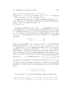 4.2. Metajèseic kai Summetrikèc Omˆdec 261
afoÔ 1
σ1
−→ 3
σ2
−→ 1 kai ˆra 1
σ2 σ1
−→ 1, 2
σ1
−→ 2
σ2
−→ 3
kai ˆra 2
σ2 σ1
−→ 3, 3
σ1
−→ 4
σ2
−→ 5 kai ˆra 3
σ2 σ1
−→ 5, 4
σ1
−→ 1
σ2
−→ 2 kai ˆra
4
σ2 σ1
−→ 2, kai tèloc 5
σ1
−→ 5
σ2
−→ 4 kai ˆra 5
σ2 σ1
−→ 4 .
EpishmaÐnoume ìti genikˆ gia to ginìmeno metajèsewn, den isqÔei σ1 σ2 =
σ2 σ1. Prˆgmati sto prohgoÔmeno parˆdeigma, ìpwc eÔkola diapist¸noume,
èqoume σ1 σ2 = σ2 σ1, afoÔ ( σ1 σ2 )(1) = 2
= ( σ2 σ1 )(1) = 1.
MetaxÔ twn metajèsewn tou X = { 1, 2, . . . , n } perilambˆnetai kai h tau-
totik  metˆjesh tou X, thn opoÐa sun jwc thn sumbolÐzoume me iX   aplˆ
me i, dhlad  h apeikìnish tou X gia thn opoÐa h eikìna tou tuqaÐou stoiqeÐ-
ou x tou X eÐnai to x. EÐnai fanerì ìti gia kˆje metˆjesh σ tou X isqÔei
i σ = σ i = σ. H parˆstash thc tautotik c metˆjeshc se 2 × n pÐnaka eÐnai
profan¸c h
i =
1 2 · · · i · · · n
1 2 · · · i · · · n
EpÐshc gia kˆje metˆjesh σ tou X, afoÔ h σ eÐnai 1 - 1 kai epÐ, orÐzetai h
antÐstrofh apeikìnish σ −1 : X −→ X me σ−1(x) = y, ìpou σ (y) = x. H
σ−1 eÐnai kai aut  1 - 1 kai epÐ, dhlad  mÐa metˆjesh tou X. Gia to ginìmeno
metajèsewn h σ−1 ikanopoieÐ th sqèsh σ σ−1 = σ−1 σ = i. An h σ parasta-
jeÐ se morf  2 × n pÐnaka, tìte h antÐstrof  thc paristˆnetai apì ton 2 × n
pÐnaka pou orÐzetai wc ex c. Kat' arq n enallˆsoume tic dÔo grammèc tou pÐ-
naka thc σ kai katìpin topojetoÔme tic st lec ètsi ¸ste pˆli h pr¸th gramm 
na eÐnai h 1, 2, . . . , n. Gia parˆdeigma èstw σ =
1 2 3 4 5 6
3 2 5 6 4 1
. Gia
na kajorÐsoume th morf  thc σ−1 jewroÔme ton pÐnaka
3 2 5 6 4 1
1 2 3 4 5 6
pou prokÔptei apì thn enallˆgh twn gramm¸n tou pÐnaka thc σ kai katìpin
diatˆsoume tic st lec ètsi ¸ste h pr¸th gramm  na eÐnai h 1 2 3 4 5 6, dhlad 
èqoume
σ−1
=
1 2 3 4 5 6
6 2 1 5 3 4
Gia to ginìmeno σ σ−1 autoÔ tou paradeÐgmatoc blèpoume prˆgmati ìti
1 2 3 4 5 6
3 2 5 6 4 1
1 2 3 4 5 6
6 2 1 5 3 4
=
1 2 3 4 5 6
1 2 3 4 5 6
.
 