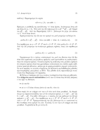 1.2. Diairetìthta 25
ekjètec). ParathroÔme ìti isqÔei
a|b ⇔ ai ≤ bi gia kˆje i. (3)
Prˆgmati, h apìdeixh thc kateÔjunshc ‘⇐’ eÐnai ˆmesh. AntÐstrofa, èstw a|b
kai èstw ìti a1 > b1. Tìte apì thn (2) paÐrnoume ìti o pa1−b1
1 pa2
2 . . . pan
n diaireÐ
ton pb2
2 . . . pbn
n . Apì thn Parat rhsh 1.2.6 1. blèpoume ìti p1|pi gia kˆpoio
i = 1. Autì eÐnai ˆtopo.
Qrhsimopoi¸ntac thn (3) kai ton orismì tou µκδ mporoÔme na doÔme ìti
µκδ(a, b) = pd1
1 . . . pdn
n , ìpou gia kˆje i eÐnai di = min{ai, bi}. (4)
Gia parˆdeigma, an a = 25 · 34 · 50 kai b = 2 · 36 · 52, tìte µκδ(a, b) = 2 · 34 · 50.
Apì thn (4) mporoÔme na sunˆgoume qr simec sqèseic, ìpwc gia parˆdeigma
thn
µκδ(ca, cb) = c · µκδ(a, b). (5)
Shmei¸noume ìti o trìpoc upologismoÔ tou µκδ pou dÐnetai sthn (4) den
eÐnai polÔ praktikìc gia megˆlouc arijmoÔc giatÐ proôpojètei th gn¸sh analÔ-
sewn se ginìmena pr¸twn. Genikˆ h eÔresh thc anˆlushc enìc megˆlou arijmoÔ
se ginìmeno pr¸twn eÐnai ènac qronobìroc upologismìc pou pollèc forèc kajÐ-
statai praktikˆ adÔnatoc, akìma kai an qrhsimopoihjoÔn isquroÐ upologistèc.
Se autì akrib¸c to gegonìc sthrÐzetai mia axiìpisth kai diadedomènh mèjodoc
kruptogrˆfhshc mhnumˆtwn, h RSA. Thn mèjodo aut  parousiˆzoume suno-
ptikˆ sthn Parˆgrafo 1.6 parakˆtw.
2) 'Estw a, b akèraioi apì touc opoÐouc toulˆqiston ènac eÐnai mh mhdenikìc.
'Ena elˆqisto koinì pollaplˆsio ( κπ) twn a, b eÐnai ènac jetikìc akèraioc
e pou èqei tic idiìthtec
• a|e kai b|e
• an o c ∈ Z eÐnai tètoioc ¸ste a|c kai b|c, tìte e|c.
EÐnai safèc ìti an upˆrqei κπ twn a, b tìte autì eÐnai monadikì. Ac jewr -
soume tic paragontopoi seic twn a, b se ginìmena pr¸twn, a = ±pa1
1 . . . pan
n kai
b = ±pb1
1 . . . pbn
n . Gia kˆje i jètoume ei = max{ai, bi} kai orÐzoume ton jetikì
akèraio e = pe1
1 . . . pen
n . Gia parˆdeigma, an a = 25 · 34 · 50 kai b = 2 · 36 · 52,
tìte e = 25 · 36 · 52. Qrhsimopoi¸ntac thn (3), blèpoume ìti o e ikanopoieÐ tic
dÔo sunj kec ston orismì tou ekp. Sunep¸c to κπ twn a, b upˆrqei kai eÐnai
monadikì. SumbolÐzetai de me κπ(a, b).
 