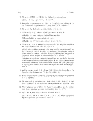 274 4. Omˆdec
4. 'Estw σ = (2 5 3), τ = ( 2 4) ∈ S5. Na brejoÔn oi metajèseic
a) στ, b) τσ, g) στσ−1, d) τστ−1.
5. JewroÔme tic metajèseic σ = ( 2 3), τ = (2 3 4 5 6) kai ρ = (1 4 6 3) thc
S6. UpologÐste tic metajèseic σ−1, στρ, στρ2, ρ−1τ kai (σρτ)−1.
6. 'Estw σ ∈ Sn. DeÐxte ìti an σ(i) = i tìte σ2(i) = σ(i).
7. 'Estw σ = (1 2 3)(2 3 4)(3 4 5)(5 6 7)(6 7 8)(7 8 9) sthn S9.
a) Grˆyte thn σ wc ginìmeno kÔklwn xènwn anˆ dÔo.
b) Poia sÔmbola mènoun stajerˆ apì thn σ?
g) Grˆyte thn σ−1 se ginìmeno kÔklwn xènwn anˆ dÔo.
8. 'Estw n  2, n ∈ N. JewroÔme to sÔnolo Zn twn akeraÐwn modulo n
kai ènan akèraio α, ètsi ¸ste m.k.d.(α, n) = 1.
a) DeÐxte ìti o pollaplasiasmìc epÐ α mod n orÐzei mia metˆjesh Pα tou
Zn. Gia α = 2 kai n = 9 grˆyte thn antÐstoiqh metˆjesh wc ginìmeno
xènwn anˆ dÔo kÔklwn. MporeÐte apì aut  thn èkfrash na breÐte to
mikrìtero jetikì akèraio m tètoion ¸ste αm ≡ 1 mod m?
b) Grˆfontac thn Pα wc ginìmeno kÔklwn xènwn anˆ dÔo, deÐxte ìti autoÐ
oi kÔkloi katatˆssontai se dÔo kathgorÐec. H mia perilambˆnei kÔklouc
twn opoÐwn ta shmeÐa eÐnai antistrèyima mod n kai h ˆllh kathgorÐ-
a perilambˆnei kÔklouc twn opoÐwn ta shmeÐa den eÐnai antistrèyima
mod n.
9. DeÐxte ìti ta stoiqeÐa (1 3 4 5) kai (3 4 2 6) thc S7 eÐnai suzug . Na
brejeÐ σ ∈ S7 tètoia ¸ste σ−1(1 3 4 5)σ = (3 4 2 6).
10. Pìsa stoiqeÐa èqei h klˆsh suzugÐac sthn S7 pou perièqei thn metˆjesh
π = (1 2)(3 4 5)?
11. Me poiec apì tic metajèseic (1 2 3)(4 5 6)(7 8), (6 7 8)(8 9)(1 2 3 4),
(1 2 3 4)(5 6)(7 8 9) thc S9 eÐnai suzug c h metˆjesh (1 4 5)(2 3)(6 7 8 9)?
12. 'Otan grˆfoume mia metˆjesh σ ∈ Sn wc ginìmeno xènwn anˆ dÔo kÔklwn
poia eÐnai h ikan  kai anagkaÐa sunj kh ètsi ¸ste σ = σ−1 ?
13. a) An σ ∈ Sn eÐnai ènac k - kÔkloc deÐxte ìti σk = i.
b) An τ ∈ Sn kai N = e.k.p.(2, 3, 4, . . . , n − 1, n), deÐxte (grˆfontac
thn τ wc ginìmeno xènwn kÔklwn) ìti τN = i.
 