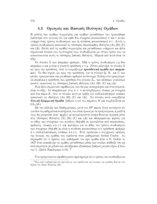 276 4. Omˆdec
4.3 Orismìc kai Basikèc Idiìthtec Omˆdwn
H melèth twn omˆdwn summetrÐac kai omˆdwn metajèsewn pou prohg jhke
basÐsthke sto gegonìc ìti gia kˆje dÔo stoiqeÐa (apeikonÐseic) σ kai τ aut¸n
upˆrqei ènac trìpoc sunduasmoÔ twn (h sÔnjesh apeikonÐsewn) σ τ. Autìc o
trìpoc sunduasmoÔ ikanopoieÐ tic tèssereic jemelei¸deic idiìthtec (A), (B), (Γ)
kai (∆). Ektìc apì tic omˆdec summetrÐac kai metajèsewn upˆrqoun kai ˆlla
shmantikˆ sÔnola pou ta stoiqeÐa touc sunduˆzontai me tètoio trìpo pou na
ikanopoiountai autèc oi tèssereic basikèc idiìthtec. Merikˆ apì autˆ eÐnai ta
ex c:
To sÔnolo Z twn akeraÐwn arijm¸n. Ed¸ o trìpoc sunduasmoÔ x y dÔo
akeraÐwn x kai y eÐnai h gnwst  prìsjesh x + y. ('Otan meletˆme to sÔnolo Z
wc proc thn prìsjesh, tìte to onomˆzoume prosjetik  omˆda twn akeraÐ-
wn). To Ðdio isqÔei, wc proc thn prìsjesh, gia ta sÔnola Q, R, kai C twn
rht¸n, pragmatik¸n kai migadik¸n arijm¸n antÐstoiqa. EpÐshc sta prohgoÔme-
na kefˆlaia h prìsjesh pou orÐsjhke sto sÔnolo Zn, twn klˆsewn upoloÐpwn
mod n, ikanopoieÐ tic tèssereic basikèc idiìthtec (A), (B), (Γ) kai (∆).
'Ena ˆllo shmantikì parˆdeigma, pou ja mac apasqol sei kai sta epìmena,
eÐnai to ex c. An jewr soume touc n × n antistrèyimouc pÐnakec me stoiqeÐa
apì èna s¸ma K, tìte to sÔnolo autì me prˆxh ton pollaplasiasmì pinˆkwn
ikanopoieÐ tic idiìthtec (A), (B), (Γ) kai (∆). To sÔnolo autì onomˆzetai
Genik  Grammik  Omˆda bajmoÔ n epÐ tou s¸matoc K kai sumbolÐzetai me
GLn(K).
Me thn exèlixh twn Majhmatik¸n, metˆ ton 190 ai¸na, ègine antilhptì ìti
gia ìla ta majhmatikˆ sust mata, pou eÐnai ìmoia me ta prohgoÔmena, h melèth
touc ja mporoÔse (kat' arq n) na antimetwpisteÐ eniaÐa dÐnontac èmfash mìno
stic tèssereic idiìthtec (A), (B), (Γ) kai (∆) kai adiafor¸ntac afenìc gia
to eÐdoc twn stoiqeÐwn tou sunìlou (dhlad  an apoteleÐtai apì apeikonÐseic,
arijmoÔc, pÐnakec k.l.p.) kai afetèrou gia to eÐdoc tou trìpou sunduasmoÔ
twn stoiqeÐwn (dhlad  an eÐnai h sÔnjesh apeikonÐsewn   h prìsjesh arijm¸n
  o pollaplasiasmìc pinˆkwn k.l.p.). 'Etsi proèkuye o sugqronoc orismìc
thc ènnoiac thc omˆdac pou ofeÐletai ston majhmatikì Arthur Cayley. Ac
shmeiwjeÐ ìti o pr¸toc pou kajièrwse ton ìro omˆda  tan o E. Galois to
1827 ìtan anakˆluye tic omˆdec metajèsewn mèsw twn opoÐwn apèdeixe thn mh
epilusimìthta me rizikˆ twn algebrik¸n exis¸sewn bajmoÔ megalutèrou   Ðsou
tou 5. (blèpe Parˆgrafo 4.10). 2
Sta prohgoÔmena paradeÐgmata parathroÔme ìti o trìpoc pou sunduˆzontai
2
Mia polÔ sobar  èreuna sqetikˆ me thn proèleush thc ènnoiac thc omˆdac dÐnetai sto
biblÐo tou Hans Wussing [32] .
 
