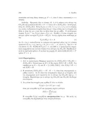 296 4. Omˆdec
apoteleÐtai apì touc Ðdiouc pÐnakec me λn = 1, ìpou I eÐnai o tautotikìc n × n
pÐnakac.
Apìdeixh. Profan¸c ìloi oi pÐnakec λI, λ = 0, an koun sto kèntro thc
GLn(K) kai fusikˆ an det(λI) = λn = 1 tìte o λI ∈ Z(SLn(K)). AntÐstrofa,
èstw A ∈ Z(GLn(K)). 'Estw Tij(α), α ∈ K, 1 ≤ i, j ≤ n, i = j, o n×n pÐnakac
tou opoÐou ta diag¸nia stoiqeÐa eÐnai Ðsa me 1 ìpwc epÐshc kai to stoiqeÐo sth
jèsh ij eÐnai Ðso me a en¸ ìla ta ˆlla eÐnai Ðsa me mhdèn. O antÐstrofoc
pÐnakac Tij(α)−1 tou Tij(α) eÐnai o Tij(−α). Epeid  o A eÐnai stoiqeÐo tou
kèntrou prèpei na isqÔei Tij(1)A = ATij(1). Aut  h sqèsh eÐnai isodÔnamh me
thn
Tij(1)ATij(−1) = A (∗)
An A = (αij), upologÐzontac to ginìmeno sto aristerì mèloc thc (∗), eÔkola
prokÔptei ìti αii = αjj kai αjk = 0, j, k = 1, 2, . . . , n, gia k = j. 'Ara A = λI
gia kˆpoio λ ∈ K. Epeid  det Tij(α) = 1, gia kˆje α, o prohgoÔmenoc isquri-
smìc efarmìzetai kai gia ènan pÐnaka A tou kèntrou thc SLn(K), dhlad  kai s
aut  th perÐptwsh prèpei o A na eÐnai thc morf c λI, allˆ epeid  det(λI) = λn
prèpei λn = 1.
4.4.6 Parathr seic.
1. Apì to prohgoÔmeno Je¸rhma prokÔptei ìti Z(GLn(K)) ∩ SLn(K) =
Z(SLn(K)). Genikˆ ìmwc an H ≤ G den isqÔei Z(G) ∩ H = Z(H). Gia
parˆdeigma an G = S3 kai H = { i, (123), (132) }, tìte Z(S3) ∩ H = 1
kai Z(H) = H.
2. H apeikìnish Z(GLn(K)) → K∗, λI → λ, eÐnai ènac isomorfismìc o-
mˆdwn (giatÐ?). An K eÐnai èna peperasmèno s¸ma me q stoiqeÐa, apì
ton isomorfismì autì prokÔptei ìti to kèntro thc GLn(K) èqei q − 1
stoiqeÐa. Perissìtera gia to kèntro thc GLn(K) kai SLn(K) ja doÔme
sta epìmena.
3. An g eÐnai èna stoiqeÐo miac omˆdac G tìte to sÔnolo
CG(g) = { x ∈ G | gx = xg }
eÐnai mia upoomˆda thc G kai profan¸c isqÔei h isìthta
Z(G) =
g∈G
CG(g).
H upoomˆda CG(g) onomˆzetai kentropoioÔsa tou g. Me autèc tic
upoomˆdec ja asqolhjoÔme sthn epìmenh Enìthta.
 