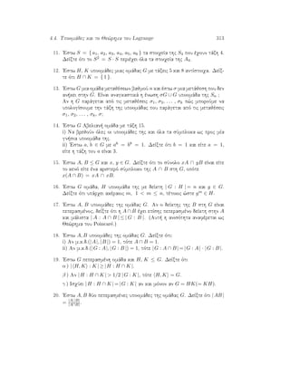 4.4. Upoomˆdec kai to Je¸rhma tou Lagrange 313
11. 'Estw S = { a1, a2, a3, a4, a5, a6 } ta stoiqeÐa thc S4 pou èqoun tˆxh 4.
DeÐxte ìti to S2 = S · S perièqei ìla ta stoiqeÐa thc A4.
12. 'Estw H, K upoomˆdec miac omˆdac G me tˆxeic 5 kai 8 antÐstoiqa. DeÐx-
te ìti H ∩ K = { 1 }.
13. 'Estw G mia omˆda metajèsewn bajmoÔ n kai èstw σ mia metˆjesh pou den
an kei sthn G. EÐnai anagkastikˆ h ènwsh σG ∪ G upoomˆda thc Sn ?
An h G parˆgetai apì tic metajèseic σ1, σ2, . . . , σk p¸c mporoÔme na
upologÐsoume thn tˆxh thc upoomˆdac pou parˆgetai apì tic metajèseic
σ1, σ2, . . . , σk, σ?
14. 'Estw G Abelian  omˆda me tˆxh 15.
i) Na brejoÔn ìlec oi upoomˆdec thc kai ìla ta sÔmploka wc proc mÐa
gn sia upoomˆda thc.
ii) 'Estw a, b ∈ G me a6 = b8 = 1. DeÐxte ìti b = 1 kai eÐte a = 1,
eÐte h tˆxh tou a eÐnai 3.
15. 'Estw A, B ≤ G kai x, y ∈ G. DeÐxte ìti to sÔnolo xA ∩ yB eÐnai eÐte
to kenì eÐte èna aristerì sÔmploko thc A ∩ B sth G, opìte
x(A ∩ B) = xA ∩ xB.
16. 'Estw G omˆda, H upoomˆda thc me deÐkth | G : H | = n kai g ∈ G.
DeÐxte ìti upˆrqei akèraioc m, 1  m ≤ n, tètoioc ¸ste gm ∈ H.
17. 'Estw A, B upoomˆdec thc omˆdac G. An o deÐkthc thc B sth G eÐnai
peperasmènoc, deÐxte ìti h A ∩ B èqei epÐshc peperasmèno deÐkth sthn A
kai mˆlista | A : A ∩ B | ≤ | G : B |. (Aut  h anisìthta anafèretai wc
Je¸rhma tou Poincar´e.)
18. 'Estw A, B upoomˆdec thc omˆdac G. DeÐxte ìti:
i) An m.k.d.(|A|, |B |) = 1, tìte A ∩ B = 1.
ii) An m.k.d.(|G : A|, |G : B |) = 1, tìte |G : A ∩ B | = |G : A| · |G : B |.
19. 'Estw G peperasmènh omˆda kai H, K ≤ G. DeÐxte ìti
α ) | H, K : K | ≥ |H : H ∩ K |.
β ) An |H : H ∩ K |  1/2 |G : K |, tìte H, K = G.
γ ) IsqÔei |H : H ∩ K | = |G : K | an kai mìnon an G = HK(= KH).
20. 'Estw A, B dÔo peperasmènec upoomˆdec thc omˆdac G. DeÐxte ìti |AB |
= |A| |B|
|A∩B| .
 