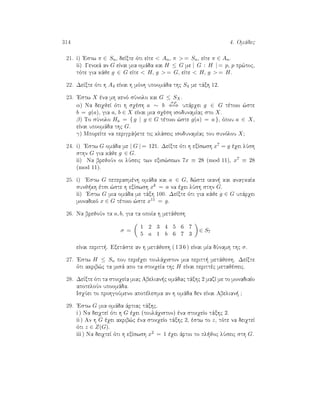 314 4. Omˆdec
21. i) 'Estw π ∈ Sn, deÐxte ìti eÐte  An, π  = Sn, eÐte π ∈ An.
ii) Genikˆ an G eÐnai mia omˆda kai H ≤ G me | G : H | = p, p pr¸toc,
tìte gia kˆje g ∈ G eÐte  H, g  = G, eÐte  H, g  = H.
22. DeÐxte ìti h A4 eÐnai h mình upoomˆda thc S4 me tˆxh 12.
23. 'Estw X èna mh kenì sÔnolo kai G ≤ SX.
α) Na deiqjeÐ ìti h sqèsh a ∼ b
o ρ
⇐⇒ upˆrqei g ∈ G tètoio ¸ste
b = g(a), gia a, b ∈ X eÐnai mia sqèsh isodunamÐac sto X.
β) To sÔnolo Ha = { g | g ∈ G tètoio ¸ste g(a) = a }, ìpou a ∈ X,
eÐnai upoomˆda thc G.
γ) MporeÐte na perigrˆyete tic klˆseic isodunamÐac tou sunìlou X?
24. i) 'Estw G omˆda me | G | = 121. DeÐxte ìti h exÐswsh x7 = g èqei lÔsh
sthn G gia kˆje g ∈ G.
ii) Na brejoÔn oi lÔseic twn exis¸sewn 7x ≡ 28 (mod 11), x7 ≡ 28
(mod 11).
25. i) 'Estw G peperasmènh omˆda kai a ∈ G, d¸ste ikan  kai anagkaÐa
sunj kh ètsi ¸ste h exÐswsh xk = a na èqei lÔsh sthn G.
ii) 'Estw G mia omˆda me tˆxh 100. DeÐxte ìti gia kˆje g ∈ G upˆrqei
monadikì x ∈ G tètoio ¸ste x11 = g.
26. Na brejoÔn ta a, b, gia ta opoÐa h metˆjesh
σ =
1 2 3 4 5 6 7
5 a 1 b 6 7 3
∈ S7
eÐnai peritt . Exetˆste an h metˆjesh ( 1 3 6 ) eÐnai mÐa dÔnamh thc σ.
27. 'Estw H ≤ Sn pou perièqei toulˆqiston mia peritt  metˆjesh. DeÐxte
ìti akrib¸c ta misˆ apo ta stoiqeÐa thc H eÐnai perittèc metajèseic.
28. DeÐxte ìti ta stoiqeÐa miac Abelian c omˆdac tˆxhc 2 mazÐ me to monadiaÐo
apoteloÔn upoomˆda.
IsqÔei to prohgoÔmeno apotèlesma an h omˆda den eÐnai Abelian  ?
29. 'Estw G mia omˆda ˆrtiac tˆxhc.
i ) Na deiqteÐ ìti h G èqei (toulˆqiston) èna stoiqeÐo tˆxhc 2.
ii ) An h G èqei akrib¸c èna stoiqeÐo tˆxhc 2, èstw to z, tìte na deiqteÐ
ìti z ∈ Z(G).
iii ) Na deiqteÐ ìti h exÐswsh x2 = 1 èqei ˆrtio to pl joc lÔseic sth G.
 