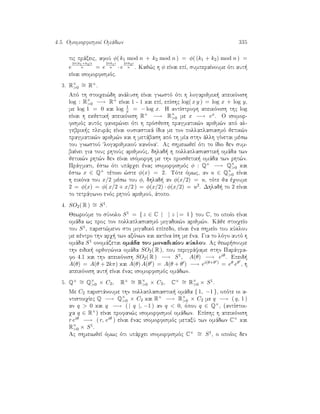4.5. OmomorfismoÐ Omˆdwn 335
tic prˆxeic, afoÔ φ( k1 mod n + k2 mod n ) = φ( (k1 + k2) mod n ) =
e
2π(k1+k2)i
n = e
2πk1i
n · e
2πk2i
n . Kaj¸c h φ eÐnai epÐ, sumperaÐnoume ìti aut 
eÐnai isomorfismìc.
3. R×
0
∼= R+.
Apì th stoiqei¸dh anˆlush eÐnai gnwstì ìti h logarijmik  apeikìnish
log : R×
0 −→ R+ eÐnai 1 - 1 kai epÐ, epÐshc log( x y ) = log x + log y,
me log 1 = 0 kai log 1
x = − log x. H antÐstrofh apeikìnish thc log
eÐnai h ekjetik  apeikìnish R+ −→ R×
0 me x −→ ex. O isomor-
fismìc autìc faner¸nei ìti h prìsjesh pragmatik¸n arijm¸n apì al-
gebrik c pleurˆc eÐnai ousiastikˆ Ðdia me ton pollaplasiasmì jetik¸n
pragmatik¸n arijm¸n kai h metˆbash apì th mÐa sthn ˆllh gÐnetai mèsw
tou gnwstoÔ logarijmikoÔ kanìna. Ac shmeiwjeÐ ìti to Ðdio den sum-
baÐnei gia touc rhtoÔc arijmoÔc, dhlad  h pollaplasiastik  omˆda twn
jetik¸n rht¸n den eÐnai isìmorfh me thn prosjetik  omˆda twn rht¸n.
Prˆgmati, èstw ìti upˆrqei ènac isomorfismìc φ : Q+ −→ Q×
0 kai
èstw x ∈ Q+ tètoio ¸ste φ(x) = 2. Tìte ìmwc, an u ∈ Q×
0 eÐnai
h eikìna tou x/2 mèsw tou φ, dhlad  an φ(x/2) = u, tìte ja èqoume
2 = φ(x) = φ( x/2 + x/2 ) = φ(x/2) · φ(x/2) = u2. Dhlad  to 2 eÐnai
to tetrˆgwno enìc rhtoÔ arijmoÔ, ˆtopo.
4. SO2( R ) ∼= S1.
JewroÔme to sÔnolo S1 = { z ∈ C | | z | = 1 } tou C, to opoÐo eÐnai
omˆda wc proc ton pollaplasiasmì migadik¸n arijm¸n. Kˆje stoiqeÐo
tou S1, parist¸meno sto migadikì epÐpedo, eÐnai èna shmeÐo tou kÔklou
me kèntro thn arq  twn axìnwn kai aktÐna Ðsh me èna. Gia to lìgo autì h
omˆda S1 onomˆzetai omˆda tou monadiaÐou kÔklou. Ac jewr soume
thn eidik  orjog¸nia omˆda SO2( R ), pou perigrˆyame sthn Parˆgra-
fo 4.1 kai thn apeikìnish SO2( R ) −→ S1, A(θ) −→ eiθ. Epeid 
A(θ) = A(θ + 2kπ) kai A(θ) A(θ ) = A(θ + θ ) −→ ei(θ+θ ) = eθ eθ , h
apeikìnish aut  eÐnai ènac isomorfismìc omˆdwn.
5. Q× ∼= Q×
0 × C2, R× ∼= R×
0 × C2, C× ∼= R×
0 × S1.
Me C2 paristˆnoume thn pollaplasiastik  omˆda { 1, −1 }, opìte oi a-
ntistoiqÐec Q −→ Q×
0 × C2 kai R× −→ R×
0 × C2 me q −→ ( q, 1 )
an q  0 kai q −→ ( | q |, −1 ) an q  0, ìpou q ∈ Q×, (antÐstoi-
qa q ∈ R×) eÐnai profan¸c isomorfismoÐ omˆdwn. EpÐshc h apeikìnish
r eiθ −→ ( r, eiθ ) eÐnai ènac isomorfismìc metaxÔ twn omˆdwn C× kai
R×
0 × S1.
Ac shmeiwjeÐ ìmwc ìti upˆrqei isomorfismìc C× ∼= S1, o opoÐoc den
 