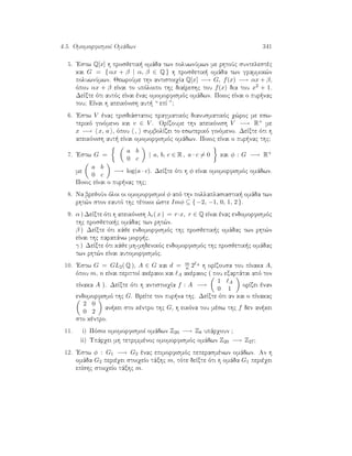 4.5. OmomorfismoÐ Omˆdwn 341
5. 'Estw Q[x] h prosjetik  omˆda twn poluwnÔmwn me rhtoÔc suntelestèc
kai G = { αx + β | α, β ∈ Q } h prosjetik  omˆda twn grammik¸n
poluwnÔmwn. JewroÔme thn antistoiqÐa Q[x] −→ G, f(x) −→ αx + β,
ìpou αx + β eÐnai to upìloipo thc diaÐreshc tou f(x) dia tou x2 + 1.
DeÐxte ìti autìc eÐnai ènac omomorfismìc omˆdwn. Poioc eÐnai o pur nac
tou? EÐnai h apeikìnish aut  “ epÐ ”?
6. 'Estw V ènac trisdiˆstatoc pragmatikìc dianusmatikìc q¸roc me esw-
terikì ginìmeno kai v ∈ V . OrÐzoume thn apeikìnish V −→ R+ me
x −→ x, a , ìpou , sumbolÐzei to eswterikì ginìmeno. DeÐxte ìti h
apeikìnish aut  eÐnai omomorfismìc omˆdwn. Poioc eÐnai o pur nac thc?
7. 'Estw G =
a b
0 c
| a, b, c ∈ R , a · c = 0 kai φ : G −→ R+
me
a b
0 c
−→ log(a · c). DeÐxte ìti h φ eÐnai omomorfismìc omˆdwn.
Poioc eÐnai o pur nac thc?
8. Na brejoÔn ìloi oi omomorfismoÐ φ apì thn pollaplasiastik  omˆda twn
rht¸n ston eautì thc tètoioi ¸ste Imφ ⊆ { −2, −1, 0, 1, 2 }.
9. α ) DeÐxte ìti h apeikìnish λr( x ) = r·x, r ∈ Q eÐnai ènac endomorfismìc
thc prosjetik c omˆdac twn rht¸n.
β ) DeÐxte ìti kˆje endomorfismìc thc prosjetik c omˆdac twn rht¸n
eÐnai thc parapˆnw morf c.
γ ) DeÐxte ìti kˆje mh-mhdenikìc endomorfismìc thc prosjetik c omˆdac
twn rht¸n eÐnai automorfismìc.
10. 'Estw G = GL2( Q ), A ∈ G kai d = m
n 2 A h orÐzousa tou pÐnaka A,
ìpou m, n eÐnai perittoÐ akèraioi kai A akèraioc ( pou exartˆtai apì ton
pÐnaka A ). DeÐxte ìti h antistoiqÐa f : A −→
1 A
0 1
orÐzei ènan
endomorfismì thc G. BreÐte ton pur na thc. DeÐxte ìti an kai o pÐnakac
2 0
0 2
an kei sto kèntro thc G, h eikìna tou mèsw thc f den an kei
sto kèntro.
11. i) Pìsoi omomorfismoÐ omˆdwn Z20 −→ Z8 upˆrqoun ?
ii) Upˆrqei mh tetrimmènoc omomorfismìc omˆdwn Z20 −→ Z27?
12. 'Estw φ : G1 −→ G2 ènac epimorfismìc peperasmènwn omˆdwn. An h
omˆda G2 perièqei stoiqeÐo tˆxhc m, tìte deÐxte ìti h omˆda G1 perièqei
epÐshc stoiqeÐo tˆxhc m.
 