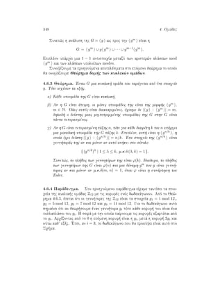 348 4. Omˆdec
Sunep¸c h anˆlush thc G = g wc proc thn gm eÐnai h
G = gm
∪ g gm
∪ · · · ∪ gm−1
gm
.
Epiplèon upˆrqei mia 1 − 1 antistoiqÐa metaxÔ twn arister¸n klˆsewn mod
gm kai twn klˆsewn upoloÐpwn modm.
SunoyÐzoume ta prohgoÔmena apotelèsmata sto epìmeno je¸rhma to opoÐo
ja onomˆzoume Je¸rhma dom c twn kuklik¸n omˆdwn.
4.6.3 Je¸rhma. 'Estw G mia kuklik  omˆda pou parˆgetai apì èna stoiqeÐo
g. Tìte isqÔoun ta ex c.
a) Kˆje upoomˆda thc G eÐnai kuklik .
b) An h G eÐnai ˆpeirh, oi mìnec upoomˆdec thc eÐnai thc morf c gm ,
m ∈ N. 'Olec autèc eÐnai diakekrimènec, èqoume de | g : gm | = m,
dhlad  o deÐkthc miac mh-tetrimmènhc upoomˆdac thc G sthn G eÐnai
pˆnta peperasmènoc.
g) An h G eÐnai peperasmènh tˆxhc n, tìte gia kˆje diairèth k tou n upˆrqei
mia monadik  upoomˆda thc G tˆxhc k. Epiplèon, aut  eÐnai h gn/k , h
opoÐa èqei deÐkth | g : gn/k | = n/k. 'Ena stoiqeÐo thc gn/k eÐnai
genn torˆc thc an kai mìnon an autì an kei sto sÔnolo
{ (gn/k
)λ
| 1 ≤ λ ≤ k, m.k.d.(λ, k) = 1 }.
Sunep¸c, to pl joc twn gennhtìrwn thc eÐnai ϕ(k). IdiaÐtera, to pl joc
twn gennhtìrwn thc G eÐnai ϕ(n) kai mia dÔnamh gm tou g eÐnai genn -
torac an kai mìnon an m.k.d(m, n) = 1, ìpou ϕ eÐnai h sunˆrthsh tou
Euler.
4.6.4 Parˆdeigma. Sto prohgoÔmeno parˆdeigma eÐqame tautÐsei ta stoi-
qeÐa thc kuklik c omˆdac Z12 me tic korufèc enìc dwdekˆgwnou. Apì to Je¸-
rhma 4.6.3, èpetai ìti oi genn torec thc Z12 eÐnai ta stoiqeÐa g1 = 1 mod 12,,
g2 = 5 mod 12, g3 = 7 mod 12 kai g4 = 11 mod 12. Gia to dwdekˆgwno autì
shmaÐnei ìti an jewr soume ènan genn tora gi tìte kˆje koruf  tou eÐnai èna
pollaplˆsio tou gi. H seirˆ me thn opoÐa paÐrnoume tic korufèc exartˆtai apì
to gi. ArqÐzontac apì to 0 h epìmenh koruf  eÐnai h gi, metˆ h koruf  2gi kai
oÔtw kaj ex c. 'Etsi, an i = 3, to dwdekˆgwno pou ja prokÔyei eÐnai autì sto
Sq ma.
 