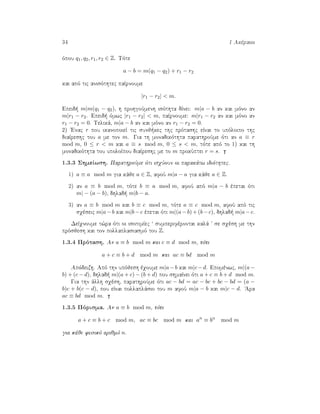 34 1 Akèraioi
ìpou q1, q2, r1, r2 ∈ Z. Tìte
a − b = m(q1 − q2) + r1 − r2
kai apì tic anisìthtec paÐrnoume
|r1 − r2| < m.
Epeid  m|m(q1 − q2), h prohgoÔmenh isìthta dÐnei: m|a − b an kai mìno an
m|r1 − r2. Epeid  ìmwc |r1 − r2| < m, paÐrnoume: m|r1 − r2 an kai mìno an
r1 − r2 = 0. Telikˆ, m|a − b an kai mìno an r1 − r2 = 0.
2) 'Enac r pou ikanopoieÐ tic sunj kec thc prìtashc eÐnai to upìloipo thc
diaÐreshc tou a me ton m. Gia th monadikìthta parathroÔme ìti an a ≡ r
mod m, 0 ≤ r < m kai a ≡ s mod m, 0 ≤ s < m, tìte apì to 1) kai th
monadikìthta tou upoloÐpou diaÐreshc me to m prokÔptei r = s.
1.3.3 ShmeÐwsh. ParathroÔme ìti isqÔoun oi parakˆtw idiìthtec.
1) a ≡ a mod m gia kˆje a ∈ Z, afoÔ m|a − a gia kˆje a ∈ Z.
2) an a ≡ b mod m, tìte b ≡ a mod m, afoÔ apì m|a − b èpetai ìti
m| − (a − b), dhlad  m|b − a.
3) an a ≡ b mod m kai b ≡ c mod m, tìte a ≡ c mod m, afoÔ apì tic
sqèseic m|a−b kai m|b−c èpetai ìti m|(a−b)+(b−c), dhlad  m|a−c.
DeÐqnoume t¸ra ìti oi isotimÐec ‘ sumperifèrontai kalˆ ’ se sqèsh me thn
prìsjesh kai ton pollaplasiasmì tou Z.
1.3.4 Prìtash. An a ≡ b mod m kai c ≡ d mod m, tìte
a + c ≡ b + d mod m kai ac ≡ bd mod m
Apìdeixh. Apì thn upìjesh èqoume m|a−b kai m|c−d. Epomènwc, m|(a−
b) + (c − d), dhlad  m|(a + c) − (b + d) pou shmaÐnei ìti a + c ≡ b + d mod m.
Gia thn ˆllh sqèsh, parathroÔme ìti ac − bd = ac − bc + bc − bd = (a −
b)c + b(c − d), pou eÐnai pollaplˆsio tou m afoÔ m|a − b kai m|c − d. 'Ara
ac ≡ bd mod m.
1.3.5 Pìrisma. An a ≡ b mod m, tìte
a + c ≡ b + c mod m, ac ≡ bc mod m kai an
≡ bn
mod m
gia kˆje fusikì arijmì n.
 