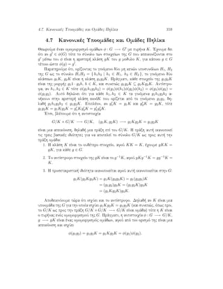 4.7. Kanonikèc Upoomˆdec kai Omˆdec PhlÐka 359
4.7 Kanonikèc Upoomˆdec kai Omˆdec PhlÐka
JewroÔme ènan omomorfismì omˆdwn φ : G −→ G me pur na K. 'Eqoume dei
ìti an g ∈ φ(G) tìte to sÔnolo twn stoiqeÐwn thc G pou apeikonÐzontai sto
g mèsw tou φ eÐnai h arister  klˆsh gK tou g modulo K, gia kˆpoio g ∈ G
tètoio ¸ste φ(g) = g .
ParathroÔme ìti, orÐzontac to ginìmeno dÔo mh ken¸n uposunìlwn H1, H2
thc G wc to sÔnolo H1H2 = { h1h2 | h1 ∈ H1, h2 ∈ H2 }, to ginìmeno dÔo
klˆsewn g1K, g2K eÐnai h klˆsh g1g2K. Prˆgmati, kˆje stoiqeÐo thc g1g2K
eÐnai thc morf c g11 · g2h, h ∈ K, kai sunep¸c g1g2K ⊆ g1Kg2K. AntÐstro-
fa, an h1, h2 ∈ K tìte φ(g1h1g2h2) = φ(g1)φ(h1)φ(g2)φ(h2) = φ(g1)φ(g2) =
φ(g1g2). Autì dhl¸nei ìti gia kˆje h1, h2 ∈ K ta ginìmena g1h1g2h2 a-
n koun sthn arister  klˆsh modK pou orÐzetai apì to ginìmeno g1g2, dh-
lad  g1h1g2h2 ∈ g1g2K. Epiplèon, an g1K = g1K kai g2K = g2K, tìte
g1g2K = g1Kg2K = g1Kg2K = g1g2K.
'Etsi, blèpoume ìti h antistoiqÐa
G/K × G/K −→ G/K, (g1K, g2K) −→ g1Kg2K = g1g2K
eÐnai mia apeikìnish, dhlad  mia prˆxh epÐ tou G/K. H prˆxh aut  ikanopoieÐ
tic treic basikèc idiìthtec gia na apoteleÐ to sÔnolo G/K wc proc aut  thn
prˆxh omˆda:
1. H klˆsh K eÐnai to oudètero stoiqeÐo, afoÔ KK = K, èqoume gKK =
gK, gia kˆje g ∈ G.
2. To antÐstrofo stoiqeÐo thc gK eÐnai to g−1K, afoÔ gKg−1K = gg−1K =
K.
3. H prosetairistik  idiìthta ikanopoieÐtai afoÔ aut  ikanopoieÐtai sthn G:
g1K(g2Kg3K) = g1K(g2g3K) = g1(g2g3)K
= (g1g2)g3K = (g1g2K)g3K
= (g1Kg2K)g3K.
ApodeiknÔoume t¸ra ìti isqÔei kai to antÐstrofo. Dhlad  an K eÐnai mia
upoomˆda thc G gia thn opoÐa isqÔei g1Kg2K = g1g2K (kai sunep¸c, ìpwc prin,
to G/K wc proc thn prˆxh G/K ×G/K −→ G/K eÐnai omˆda) tìte h K eÐnai
o pur nac enìc omomorfismoÔ thc G. Prˆgmati, h antistoiqÐa φ : G −→ G/K,
g −→ gK eÐnai ènac omomorfismìc omˆdwn, afoÔ apì ton orismì thc eÐnai mia
apeikìnish kai isqÔei
φ(g1g2) = g1g2K = g1Kg2K = φ(g1)φ(g2).
 