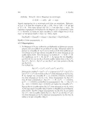 364 4. Omˆdec
Apìdeixh. 'Estw K = ker φ. JewroÔme thn antistoiqÐa
¯φ : G/K −→ φ(G), gK −→ φ(g).
Arqikˆ parathroÔme ìti h antistoiqÐa aut  eÐnai mia apeikìnish. Prˆgmati,
an g, g ∈ G eÐnai dÔo stoiqeÐa me gK = g K, tìte g−1g K = K kai ˆra
g−1g ∈ K. Tìte ìmwc èqoume φ(g−1g ) = 1 kai ˆra φ(g) = φ(g ). Ta
parapˆnw epiqeir mata antistrèfontai kai deÐqnoun ìti h apeikìnish ¯φ eÐnai
1 − 1. Epiplèon, h ¯φ eÐnai epÐ, afoÔ gia kˆje g ∈ φ(G) upˆrqei èna g ∈ G me
φ(g) = g kai èqoume ¯φ(gK) = φ(g) = g . Tèloc, isqÔei
¯φ(g1Kg2K) = ¯φ(g1g2K) = φ(g1g2) = φ(g1)φ(g2) = ¯φ(g1K)¯φ(g2K),
dhlad  o ¯φ eÐnai omomorfismìc.
4.7.7 Parathr seic.
1. To Je¸rhma 4.7.6 mac upodeiknÔei mia diadikasÐa na brÐskoume omomor-
fismoÔc apì mia omˆda G se mia ˆllh G wc ex c. MporoÔme pr¸ta na
broÔme tic upoomˆdec K thc G gia tic opoÐec h G/K eÐnai omˆda kai me-
tˆ na doÔme an h G èqei kˆpoia upoomˆda H pou eÐnai isìmorfh me mia
omˆda phlÐko G/K. 'Etsi ja èqoume th sÔnjesh G −→ G/K
∼
−→ H.
Gia parˆdeigma, an G = D6 kai G = A4 èqoume dei sto Parˆdeig-
ma 3.9.2 (2) ìti gia thn D6 oi dunatèc omˆdec phlÐka eÐnai oi D6/ x3 ,
D6/ x2 , D6/ x , D6/ x2, y kai D6 x2, yx (kai fusikˆ oi D6/D6
kai D6/{ 1 }).
Gia th dom  thc
D6/ x2
= { x2
, x x2
, y x2
, yx x2
}
blèpoume ìti, epeid  y2 = (yx)2 = x4 = 1, èqoume (x x2 )2 = (y x2 )2 =
(yx x2 )2 = x2 kai sunep¸c h D6/ x2 eÐnai isìmorfh me thn C2 ×C2.
H A4 perièqei thn upoomˆda H = { i, (1 2)(3 4), (1 3)(2 4), (1 4)(2 3) }
pou eÐnai isìmorfh me thn C2 × C2. 'Enac isomorfismìc thc D6/ x2
sthn H eÐnai h apeikìnish f : D6/ x2 −→ H, x x2 −→ (1 2)(3 4),
y x2 −→ (1 3)(2 4), h opoÐa dÐnei ton omomorfismì φ : D6 −→ D6/ x2 −→
A4, φ(x) = (1 2)(3 4), φ(y) = (1 3)(2 4), me pur na thn upoomˆda x2 .
'Eqoume dei ìti h omˆda phlÐko D6/ x3 eÐnai isìmorfh me thn S3, en¸ h
A4 den èqei kamiˆ upoomˆda tˆxhc 6 (blèpe to Parˆdeigma metˆ Parat -
rhsh 4.4.27). 'Ara den upˆrqei omomorfismìc thc D6 sthn A4 me pur na
thn x3 . Apì tic omˆdec phlÐka D6/ x , D6/ x2, y kai D6/ x2, yx
pou eÐnai isìmorfec me thn C2 paÐrnoume omomorfismoÔc thc D6 sthn A4
kaj¸c h A4 èqei upoomˆdec tˆxhc 2.
 