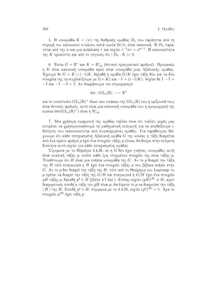 368 4. Omˆdec
5. H upoomˆda K = φ thc diedrik c omˆdac Dn pou parˆgetai apì th
strof  tou kanonikoÔ n-g¸nou katˆ gwnÐa 2π/n, eÐnai kanonik . H Dn parˆ-
getai apì thn φ kai mia anˆklash τ kai isqÔei τ−1φτ = φn−1. H kanonikìthta
thc K prokÔptei kai apì to gegonìc ìti | Dn : K |= 2.
6. 'Estw G = R∗ kai K = R∗
0 (jetikoÐ pragmatikoÐ arijmoÐ). Profan¸c
h K eÐnai kanonik  upoomˆda afoÔ eÐnai upoomˆda miac Abelian c omˆdac.
'Eqoume de G = K ∪ (−1)K, dhlad  h omˆda G/K èqei tˆxh dÔo kai ta dÔo
stoiqeÐa thc ta sumbolÐzoume me ¯1(= K) kai −¯1 = ((−1)K). IsqÔei de ¯1·−¯1 =
−¯1 kai −¯1 · −¯1 = ¯1. An jewr soume ton epimorfismì
det : GLn(R) −→ R∗
kai to uposÔnolo GLn(R)+ ìlwn twn pinˆkwn thc GLn(R) pou h orÐzousˆ touc
eÐnai jetikìc arijmìc, autì eÐnai mia kanonik  upoomˆda pou h omomorfik  thc
eikìna det(GLn(R)+) eÐnai h R∗
0.
7. Mia qr simh efarmog  thc omˆdac phlÐko eÐnai ìti pollèc forèc mac
epitrèpei na qrhsimopoi soume th majhmatik  epagwg  gia na apodeÐxoume i-
diìthtec pou ikanopoioÔntai apì sugkekrimènec omˆdec. Gia parˆdeigma, deÐ-
qnoume ìti kˆje peperasmènh Abelian  omˆda G thc opoÐac h tˆxh diaireÐtai
apì èna pr¸to arijmì p èqei èna stoiqeÐo tˆxhc p (ìpwc ja doÔme sthn epìmenh
Enìthta autì isqÔei gia kˆje peperasmènh omˆda).
SÔmfwna me to Pìrisma 4.4.26, an h G den èqei gn siec upoomˆdec aut 
eÐnai kuklik  tˆxhc p, opìte kˆje (mh tetrimèno) stoiqeÐo thc eÐnai tˆxhc p.
Upojètoume ìti H eÐnai mia gn sia upoomˆda thc G. An to p diaireÐ thn tˆxh
thc H tìte epagwgikˆ h H èqei èna stoiqeÐo tˆxhc p pou bèbaia an kei sthn
G. An to p den diaireÐ thn tˆxh thc H, tìte apì to Je¸rhma tou Lagrange to
p prèpei na diaireÐ thn tˆxh thc G/H kai epagwgikˆ h G/H èqei èna stoiqeÐo
gH tˆxhc p, dhlad  gp ∈ H (blèpe 4.7.4a) ). EpÐshc isqÔei (gH)|H| = H, afoÔ
diaforetikˆ, epeid  h tˆxh tou gH eÐnai p, ja èprepe to p na diairoÔse thn tˆxh
| H | thc H. Epeid  gp ∈ H, sÔmfwna me to 4.4.23, isqÔei (gp)|H| = 1. 'Ara to
stoiqeÐo g|H| èqei tˆxh p.
 
