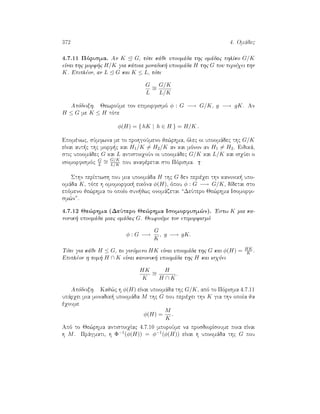 372 4. Omˆdec
4.7.11 Pìrisma. An K G, tìte kˆje upoomˆda thc omˆdac phlÐko G/K
eÐnai thc morf c H/K gia kˆpoia monadik  upoomˆda H thc G pou perièqei thn
K. Epiplèon, an L G kai K ≤ L, tìte
G
L
∼=
G/K
L/K
Apìdeixh. JewroÔme ton epimorfismì φ : G −→ G/K, g −→ gK. An
H ≤ G me K ≤ H tìte
φ(H) = { hK | h ∈ H } = H/K .
Epomènwc, sÔmfwna me to prohgoÔmeno je¸rhma, ìlec oi upoomˆdec thc G/K
eÐnai aut c thc morf c kai H1/K = H2/K an kai mìnon an H1 = H2. Eidikˆ,
stic upoomˆdec G kai L antistoiqoÔn oi upoomˆdec G/K kai L/K kai isqÔei o
isomorfismìc G
L
∼=
G/K
L/K pou anafèretai sto Pìrisma.
Sthn perÐptwsh pou mia upoomˆda H thc G den perièqei thn kanonik  upo-
omˆda K, tìte h omomorfik  eikìna φ(H), ìpou φ : G −→ G/K, dÐdetai sto
epìmeno je¸rhma to opoÐo sun jwc onomˆzetai “DeÔtero Je¸rhma Isomorfi-
sm¸n”.
4.7.12 Je¸rhma (DeÔtero Je¸rhma Isomorfism¸n). 'Estw K mia ka-
nonik  upoomˆda miac omˆdac G. JewroÔme ton epimorfismì
φ : G −→
G
K
, g −→ gK.
Tìte gia kˆje H ≤ G, to ginìmeno HK eÐnai upoomˆda thc G kai φ(H) = HK
K .
Epiplèon h tom  H ∩ K eÐnai kanonik  upoomˆda thc H kai isqÔei
HK
K
∼=
H
H ∩ K
.
Apìdeixh. Kaj¸c h φ(H) eÐnai upoomˆda thc G/K, apì to Pìrisma 4.7.11
upˆrqei mia monadik  upoomˆda M thc G pou perièqei thn K gia thn opoÐa ja
èqoume
φ(H) =
M
K
.
Apì to Je¸rhma antistoiqÐac 4.7.10 mporoÔme na prosdiorÐsoume poia eÐnai
h M. Prˆgmati, h Φ−1(φ(H)) = φ−1(φ(H)) eÐnai h upoomˆda thc G pou
 
