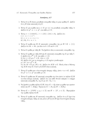 4.7. Kanonikèc Upoomˆdec kai Omˆdec PhlÐka 377
Ask seic 4.7
1. 'Estw ìti h H eÐnai h monadik  upoomˆda tˆxhc m miac omˆdac G. DeÐxte
ìti h H eÐnai kanonik  sth G.
2. 'Estw G mia omˆda kai a ∈ G me a th monadik  upoomˆda tˆxhc 3.
DeÐxte ìti g2 · a = a · g2, gia kˆje g ∈ G.
3. 'Estw π = ( 1 2 3 4 5 ) , τ = ( 2 5 ) · ( 3 4 ) ∈ S5. DeÐxte ìti:
i ) τ · π · τ = π−1.
ii )  π   π, τ .
iii ) D5
∼=  π, τ .
4. 'Estw G omˆda kai H, K kanonikèc upoomˆdec thc me H ∩ K = { 1 }.
DeÐxte ìti hk = kh, gia ìla ta h ∈ H kai k ∈ K.
5. 'Estw G omˆda me tˆxh 26. Na brejoÔn ìlec oi kanonikèc upoomˆdec thc.
6. 'Estw G omˆda me tˆxh 210 kai K kanonik  upoomˆda thc G me tˆxh 7.
i) DeÐxte ìti x30 ∈ K gia kˆje x ∈ G.
ii) An x ∈ G me x7 ∈ K, tìte x ∈ K.
iii) DeÐxte ìti gia to stoiqeÐo g ∈ G isqÔei h isodunamÐa
g ∈ K ⇐⇒ g37 ∈ K.
iv) An M G me | M | = 6. DeÐxte ìti KM G. Poiìc eÐnai o deÐkthc
thc KM sthn G? GiatÐ h G/KM eÐnai kuklik ?
7. 'Estw G omˆda kai a èna stoiqeÐo ˆpeirhc tˆxhc, ¸ste a G. DeÐxte
ìti g2 · a = a · g2 gia kˆje g ∈ G.
8. 'Estw G omˆda kai M kanonik  upoomˆda thc ètsi ¸ste to phlÐko G/M
na eÐnai ˆpeirh kuklik . DeÐxte ìti gia kˆje jetikì akèraio n upˆrqei
kanonik  upoomˆda Nn thc G me |G : Nn | = n.
9. Na brejeÐ h omˆda phlÐko G/H, ìpou G = Q8 eÐnai h omˆda twn quater-
nions kai H = Z(Q8). 'Omoia an G = D4 kai H = Z(D4).
10. 'Estw G = 2x3y5z x, y, z ∈ Z kai H = 2x, x ∈ Z . Perigrˆyte
thn omˆda phlÐko G/H.
11. 'Estw G omˆda kai H kanonik  upoomˆda thc. DeÐxte ìti h G èqei èna
stoiqeÐo ˆpeirhc tˆxhc an kai mìno h H   h G/H èqei èna stoiqeÐo ˆpeirhc
tˆxhc.
 