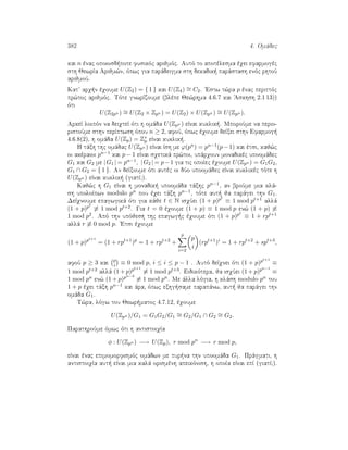 382 4. Omˆdec
kai n ènac opoiosd pote fusikìc arijmìc. Autì to apotèlesma èqei efarmogèc
sth JewrÐa Arijm¸n, ìpwc gia parˆdeigma sth dekadik  parˆstash enìc rhtoÔ
arijmoÔ.
Kat arq n èqoume U(Z2) = { 1 } kai U(Z4) ∼= C2. 'Estw t¸ra p ènac perittìc
pr¸toc arijmìc. Tìte gnwrÐzoume (blèpe Je¸rhma 4.6.7 kai 'Askhsh 2.1 13))
ìti
U(Z2pn ) ∼= U(Z2 × Zpn ) = U(Z2) × U(Zpn ) ∼= U(Zpn ).
ArkeÐ loipìn na deiqteÐ ìti h omˆda U(Zpn ) eÐnai kuklik . MporoÔme na perio-
ristoÔme sthn perÐptwsh ìpou n ≥ 2, afoÔ, ìpwc èqoume deÐxei sthn Efarmog 
4.6.8(2), h omˆda U(Zp) = Z∗
p eÐnai kuklik .
H tˆxh thc omˆdac U(Zpn ) eÐnai Ðsh me ϕ(pn) = pn−1(p−1) kai ètsi, kaj¸c
oi akèraioi pn−1 kai p − 1 eÐnai sqetikˆ pr¸toi, upˆrqoun monadikèc upoomˆdec
G1 kai G2 me |G1 | = pn−1, |G2 | = p−1 gia tic opoÐec èqoume U(Zpn ) = G1G2,
G1 ∩ G2 = { 1 }. An deÐxoume ìti autèc oi dÔo upoomˆdec eÐnai kuklikèc tìte h
U(Zpn ) eÐnai kuklik  (giatÐ?).
Kaj¸c h G1 eÐnai h monadik  upoomˆda tˆxhc pn−1, an broÔme mia klˆ-
sh upoloÐpwn modulo pn pou èqei tˆxh pn−1, tìte aut  ja parˆgei thn G1.
DeÐqnoume epagwgikˆ ìti gia kˆje t ∈ N isqÔei (1 + p)pt
≡ 1 mod pt+1 allˆ
(1 + p)pt
≡ 1 mod pt+2. Gia t = 0 èqoume (1 + p) ≡ 1 mod p en¸ (1 + p) ≡
1 mod p2. Apì thn upìjesh thc epagwg c èqoume ìti (1 + p)pt
≡ 1 + rpt+1
allˆ r ≡ 0 mod p. 'Etsi èqoume
(1 + p)pt+1
= (1 + rpt+1
)p
= 1 + rpt+2
+
p
i=2
p
i
(rpt+1
)i
= 1 + rpt+2
+ spt+3
,
afoÔ p ≥ 3 kai p
i ≡ 0 mod p, i ≤ i ≤ p − 1 . Autì deÐqnei ìti (1 + p)pt+1
≡
1 mod pt+2 allˆ (1 + p)pt+1
≡ 1 mod pt+3. Eidikìtera, ja isqÔei (1 + p)pn−1
≡
1 mod pn en¸ (1 + p)pn−2
≡ 1 mod pn. Me ˆlla lìgia, h klˆsh modulo pn tou
1 + p èqei tˆxh pn−1 kai ˆra, ìpwc exhg same parapˆnw, aut  ja parˆgei thn
omˆda G1.
T¸ra, lìgw tou Jewr matoc 4.7.12, èqoume
U(Zpn )/G1 = G1G2/G1
∼= G2/G1 ∩ G2
∼= G2.
ParathroÔme ìmwc ìti h antistoiqÐa
φ : U(Zpn ) −→ U(Zp), r mod pn
−→ r mod p,
eÐnai ènac epimomorfismìc omˆdwn me pur na thn upoomˆda G1. Prˆgmati, h
antistoiqÐa aut  eÐnai mia kalˆ orismènh apeikìnish, h opoÐa eÐnai epÐ (giatÐ?).
 