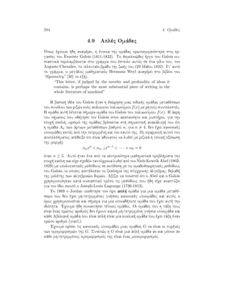 394 4. Omˆdec
4.9 Aplèc Omˆdec
'Opwc èqoume  dh anafèrei, h ènnoia thc omˆdac prwtoemfanÐsthke stic er-
gasÐec tou Evariste Galois (1811-1832). To jemelei¸dec èrgo tou Galois ou-
siastikˆ perilambˆnetai sto grˆmma pou èsteile autìc se èna fÐlo tou, ton
Auguste Chevalier, to teleutaÐo brˆdu thc zw c tou (29 Maòou 1832). Gi autì
to grˆmma, o megˆloc majhmatikìc Hermann Weyl anafèrei sto biblÐo tou
“Symmetry” [30] to ex c.
“This letter, if judged by the novelty and profundity of ideas it
contains, is perhaps the most substantial piece of writing in the
whole literature of mankind”
H basik  idèa tou Galois  tan h je¸rhsh miac eidik c omˆdac metajèsewn
tou sunìlou twn riz¸n enìc anˆgwgou poluwnÔmou f(x) me rhtoÔc suntelestèc.
H omˆda aut  lègetai s mera omˆda tou Galois tou poluwnÔmou f(x). H ˆkrh
tou n matoc pou od ghse ton Galois ston akatanìhto kai must rio, gia thn
epoq  ekeÐnh, orismì thc omˆdac brÐsketai sth shmantik  anakˆluy  tou ìti
h omˆda An twn ˆrtiwn metajèsewn bajmoÔ n, gia n = 4, den èqei kanonikèc
upoomˆdec ektìc apì thn tetrimmènh kai ton eautì thc. Wc efarmog  autoÔ tou
apotelèsmatoc apèdeixe ìti eÐnai adÔnaton na lujeÐ me rizikˆ h genik  exÐswsh
thc morf c
αnxn
+ αn−1xn−1
+ · · · + α0 = 0
ìtan n ≥ 5. Autì  tan èna apì ta kentrikìtera majhmatikˆ probl mata thn
epoq  ekeÐnh kai eÐqe sqedìn tautìqrona lujeÐ apì ton Niels Kewrik Abel (1802-
1829) me upologistikèc mejìdouc se antÐjesh me tic omadojewrhtikèc mejìdouc
tou Galois, oi opoÐec apetèlesan to xekÐnhma thc sÔgqronhc ˆlgebrac, dhlad 
thc melèthc twn algebrik¸n dom¸n. AxÐzei na tonisteÐ ìti o Abel kai o Galois
qrhsimopoÐhsan katˆ ousiastikì trìpo tic mejìdouc pou  dh eÐqe anaptÔxei
gia ton Ðdio skopì o Joseph-Louis Lagrange (1736-1813).
To 1869 o Jordan uiojèthse ton ìro apl  omˆda gia mia omˆda metajè-
sewn pou den èqei mh-tetrimmènec gn siec kanonikèc upoomˆdec kai autìc o
ìroc qrhsimopoieÐtai kai s mera gia mia opoiad pote omˆda pou èqei aut  thn
idiìthta. 'Eqoume  dh sunant sei tètoiec omˆdec. Oi omˆdec pou h tˆxh touc
eÐnai ènac pr¸toc arijmìc den èqoun kamiˆ mh-tetrimmènh gn sia upoomˆda kai
kˆje Abelian  omˆda pou eÐnai apl  eÐnai mia kuklik  omˆda pou èqei tˆxh ènan
pr¸to arijmì (giatÐ?).
'Eqoume orÐsei tic kanonikèc upoomˆdec miac omˆdac G na eÐnai oi pur nec
twn omomorfism¸n thc G. Sunep¸c h G eÐnai mia apl  omˆda an kai mìnon an
kˆje mh-tetrimmènoc omomorfismìc thc eÐnai ènac monomorfismìc.
 