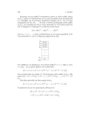 396 4. Omˆdec
Epomènwc gia mia omˆda G peperasmènou m kouc oi aplèc omˆdec phlÐka
Li/Li+1 mazÐ me tic pollaplìthtec me tic opoÐec emfanÐzontai se mia akoloujÐa
(∗) upoomˆdwn thc G apoteloÔn analloÐwta stoiqeÐa thc G. An h G eÐnai
peperasmènh kai M1, M2, . . . , Ms eÐnai oi anˆ dÔo mh-isìmorfec aplèc omˆdec
Li/Li+1 pou emfanÐzontai sthn en lìgw akoloujÐa (∗) tìte eÔkola prokÔptei
apì to je¸rhma tou Lagrange ìti h tˆxh thc G eÐnai Ðsh me
|G| = |M1 |m1
· |M2 |m2
· . . . · |Ms |ms
ìpou mi, i = 1, . . . , s, eÐnai h pollaplìthta, me thn opoÐa emfanÐzetai h Mi
sthn akoloujÐa (∗). Autì to deÐqnoume sqhmatikˆ wc ex c
G/L1
G
L1/L2
L1
L2/L3
L2
L3
. . .
. . .
. . .
Ln
Ln
{1}
Gia parˆdeigma, an jewr soume thn kuklik  omˆda G =  x  tˆxhc n, ìpou
n = p1p2 · · · pt, pi pr¸toi arijmoÐ, tìte h akoloujÐa
G =  x   xp1
  xp1p2
 · · ·  xp1···pt−1
 {1}
eÐnai mia akoloujÐa thc morf c (∗). Oi antÐstoiqec aplèc omˆdec Li/Li+1 ed¸
eÐnai oi G/  xp1  ∼= Cp1 ,  xp1  /  xp1p2  ∼= Cp2 , . . . , xp1···pt−1  ∼=
Cpt .
Mia ˆllh akoloujÐa thc Ðdiac morf c eÐnai h
G =  x   xp2
  xp1p2
 · · ·  xp1···pt−1
 {1}.
SugkrÐnontˆc thn me thn prohgoÔmenh, blèpoume ìti
G/  xp2
 ∼=  xp1
 /  xp1p2
 ∼= Cp2 ,
 xp2
 /  xp1p2
 ∼= G/  xp1
 ∼= Cp1
 