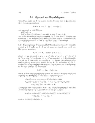 406 5. Drˆseic Omˆdwn
5.1 OrismoÐ kai ParadeÐgmata
'Estw G mia omˆda kai X èna mh kenì sÔnolo. Ja lème ìti h G dra pˆnw sto
X an èqoume mia apeikìnish
δ : G × X −→ X, (g, x) −→ δ(g, x)
pou ikanopoieÐ tic ex c idiìthtec.
a) δ(1, x) = x
b) δ(g1, δ(g2, x)) = δ(g1g2, x), gia kˆje g1, g2 ∈ G kai x ∈ X.
Mia tètoia apeikìnish δ onomˆzetai drˆsh thc G pˆnw sto X. Sun jwc thn
eikìna δ(g, x) tou stoiqeÐou (g, x) thn sumbolÐzoume me g · x. 'Etsi oi idiìthtec
a) kai b) grˆfontai 1 · x = x kai g1 · (g2 · x) = (g1g2) · x antÐstoiqa.
5.1.1 Parathr seic. 'Otan mia omˆda G dra pˆnw sto sÔnolo X, tìte kˆje
stoiqeÐo g ∈ G orÐzei mia 1 − 1 kai epÐ apeikìnish tou X ston eautì tou.
Prˆgmati, h apeikìnish
σg : X −→ X, σg(x) = g · x, x ∈ X,
eÐnai 1 − 1 kai epÐ, afoÔ an g · x = g · x , tìte g−1(g · x) = g−1 · (g · x )  
(g−1g)·x = (g−1 ·g)·x , dhlad  1·x = 1·x kai sunep¸c x = x . Epiplèon kˆje
stoiqeÐo x ∈ X eÐnai eikìna tou stoiqeÐou g−1 · x. Dhlad  h apeikìnish σg eÐnai
èna stoiqeÐo thc summetrik c omˆdac SX tou X. Tic apeikonÐseic σg, g ∈ G,
sun jwc tic lème metasqhmatismoÔc tou X orizìmenouc apì ta stoiqeÐa thc
G. An t¸ra orÐsoume thn antistoiqÐa
ϑ : G −→ SX, ϑ(g) = σg,
tìte h ϑ eÐnai ènac omomorfismìc omˆdwn tou opoÐou o pur nac onomˆzetai
pur nac thc drˆshc thc G pˆnw sto X. Prˆgmati èqoume
ϑ(g1g2) =σg1g2 = σg1 ◦ σg2 = ϑ(g1) ◦ ϑ(g2), kaj¸c
σg1g2 (x) =(g1g2) · x = g1 · (g2 · x) = g1 · σg2 (x) = σg1 (σg2 (x))
=(σg1 ◦ σg2 )(x), gia kˆje x ∈ X.
AntÐstrofa, kˆje omomorfismìc ϑ : G → SX orÐzei mia drˆsh thc G pˆnw sto
X jètontac ϑ(g)(x) = g · x, gia kˆje x ∈ X kai g ∈ G, afoÔ
(g1g2) · x = ϑ(g1g2)(x) = (ϑ(g1) ◦ ϑ(g2))(x) = ϑ(g1)(ϑ(g2)(x))
= ϑ(g1)(g2 · x) = g1 · (g2 · x)
kai 1 · x = ϑ(1)(x) = 1X(x) = x.
 