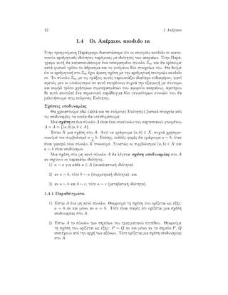 42 1 Akèraioi
1.4 Oi Akèraioi modulo m
Sthn prohgoÔmenh Parˆgrafo diapist¸same ìti oi isotimÐec modulo m ikano-
poioÔn arijmhtikèc idiìthtec parìmoiec me idiìthtec twn akeraÐwn. Sthn Parˆ-
grafo aut  ja kataskeuˆsoume èna peperasmèno sÔnolo Zm kai ja orÐsoume
katˆ fusikì trìpo to ˆjroisma kai to ginìmeno dÔo stoiqeÐwn tou. Ja doÔme
ìti oi arijmhtik  sto Zm èqei ˆmesh sqèsh me thn arijmhtik  isotimi¸n modulo
m. To sÔnolo Zm me tic prˆxeic autèc parousiˆzei idiaÐtero endiafèron, giatÐ
afenìc men oi upologismoÐ se autì epitrèpoun suqnˆ thn exagwg  me sÔntomo
kai komyì trìpo qr simwn sumperasmˆtwn pou aforoÔn akeraÐouc, afetèrou
de autì apoteleÐ èna shmantikì parˆdeigma dÔo genikìterwn ennoi¸n pou ja
melet soume stic epìmenec Enìthtec.
Sqèseic isodunamÐac
Ja qreiastoÔme ed¸ (allˆ kai se epìmenec Enìthtec) basikˆ stoiqeÐa apì
tic isodunamÐec ta opoÐa ja upenjumÐsoume.
Mia sqèsh se èna sÔnolo A eÐnai èna uposÔnolo tou kartesianoÔ ginomènou
A × A = {(a, b)|a, b ∈ A}.
'Estw X mia sqèsh sto A. AntÐ na grˆfoume (a, b) ∈ X, suqnˆ qrhsimo-
poioÔme ton sumbolismì a ∼
X
b. EpÐshc, pollèc forèc ja grˆfoume a ∼ b, ìtan
eÐnai fanerì poio sÔnolo X ennooÔme. Sunep¸c oi sumbolismoÐ (a, b) ∈ X kai
a ∼ b eÐnai isodÔnamoi.
Mia sqèsh sto mh kenì sÔnolo A ja lègetai sqèsh isodunamÐac sto A
an isqÔoun oi parakˆtw idiìthtec.
1) a ∼ a gia kˆje a ∈ A (anaklastik  idiìthta)
2) an a ∼ b, tìte b ∼ a (summetrik  idiìthta), kai
3) an a ∼ b kai b ∼ c, tìte a ∼ c (metabatik  idiìthta).
1.4.1 ParadeÐgmata.
1) 'Estw A èna mh kenì sÔnolo. JewroÔme th sqèsh pou orÐzetai wc ex c:
a ∼ b an kai mìno an a = b. Tìte eÐnai safèc ìti orÐzetai mia sqèsh
isodunamÐac sto A.
2) 'Estw A to sÔnolo twn shmeÐwn tou pragmatikoÔ epipèdou. JewroÔme
th sqèsh pou orÐzetai wc ex c: P ∼ Q an kai mìno an ta shmeÐa P, Q
isapèqoun apì thn arq  twn axìnwn. Tìte orÐzetai mia sqèsh isodunamÐac
sto A.
 