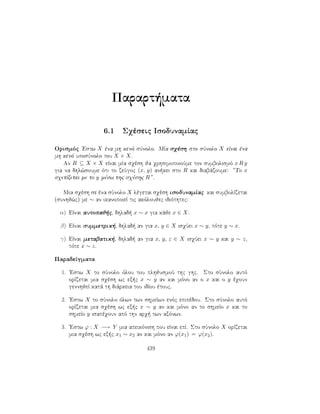 Parart mata
6.1 Sqèseic IsodunamÐac
Orismìc 'Estw X èna mh kenì sÔnolo. MÐa sqèsh sto sÔnolo X eÐnai èna
mh kenì uposÔnolo tou X × X.
An R ⊆ X × X eÐnai mÐa sqèsh ja qrhsimopoioÔme ton sumbolismì x R y
gia na dhl¸soume ìti to zeÔgoc (x, y) an kei sto R kai diabˆzoume: ”To x
sqetÐzetai me to y mèsw thc sqèshc R”.
Mia sqèsh se èna sÔnolo X lègetai sqèsh isodunamÐac kai sumbolÐzetai
(sunhj¸c) me ∼ an ikanopoieÐ tic akìloujec idiìthtec:
α) EÐnai autopaj c, dhlad  x ∼ x gia kˆje x ∈ X.
β) EÐnai summetrik , dhlad  an gia x, y ∈ X isqÔei x ∼ y, tìte y ∼ x.
γ) EÐnai metabatik , dhlad  an gia x, y, z ∈ X isqÔei x ∼ y kai y ∼ z,
tìte x ∼ z.
ParadeÐgmata
1. 'Estw X to sÔnolo ìlou tou plhjusmoÔ thc ghc. Sto sÔnolo autì
orÐzetai mia sqèsh wc ex c x ∼ y an kai mìno an o x kai o y èqoun
gennhjeÐ katˆ th diˆrkeia tou idÐou ètouc.
2. 'Estw X to sÔnolo ìlwn twn shmeÐwn enìc epipèdou. Sto sÔnolo autì
orÐzetai mia sqèsh wc ex c x ∼ y an kai mìno an to shmeÐo x kai to
shmeÐo y isapèqoun apì thn arq  twn axìnwn.
3. 'Estw ϕ : X −→ Y mia apeikìnish pou eÐnai epÐ. Sto sÔnolo X orÐzetai
mia sqèsh wc ex c x1 ∼ x2 an kai mìno an ϕ(x1) = ϕ(x2).
439
 