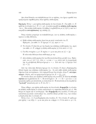 440 Parart mata
Den eÐnai dÔskolo na epalhjeÔsoume ìti oi sqèseic, pou èqoun orisjeÐ sta
prohgoÔmena paradeÐgmata, eÐnai sqèseic isodunamÐac.
Orismìc 'Estw ∼ mia sqèsh isodunamÐac se èna sÔnolo X. Gia kˆje x ∈ X
orÐzetai to sÔnolo { y ∈ X | x ∼ y }, to opoÐo onomˆzetai klˆsh isodunamÐac
tou x. Mia klˆsh isodunamÐac (sun jwc) sumbolÐzetai me [x] (  Cx) kai to x
onomˆzetai antiprìswpoc thc klˆshc [x].
'Opwc eÔkola mporoÔme na epalhjeÔsoume, gia tic klˆseic isodunamÐac i-
sqÔoun oi ex c idiìthtec.
α) Kˆje klˆsh isodunamÐac eÐnai èna mh kenì uposÔnolo tou X.
Prˆgmati, gia kˆje x ∈ X èqoume x ∈ [x], afoÔ x ∼ x.
β) To sÔnolo X eÐnai Ðso me thn ènwsh twn klˆsewn isodÔnamÐac tou, afoÔ
gia kˆje x ∈ X upˆrqei h klˆsh isodunamÐac [x] ètsi ¸ste x ∈ [x].
γ) Gia dÔo stoiqeÐa x, y ∈ X isqÔei x ∼ y an kai mìno an [x] = [y].
H teleutaÐa idiìthta eÐnai isodÔnamh me thn
γ ) DÔo klˆseic isodunamÐac eÐte tautÐzontai   eÐnai xènec metaxÔ touc. Prˆg-
mati, an y ∈ [x] ∩ [z], tìte x ∼ y kai z ∼ y, opìte apì th summetrik 
kai th metabatik  idiìthta èqoume x ∼ z. Apì apì thn γ) èqoume tìte
[x] = [z].
Apì thn teleutaÐa idiìthta èqoume ìti to sÔnolo X eÐnai h diakekrimènh
(xènh) ènwsh twn klˆsewn isodunamÐac tou. An apì kˆje klˆsh isodunamÐac
pˆroume ènan antiprìswpo, tìte sqhmatÐzoume èna sÔnolo, èstw T, antipro-
s¸pwn. Opìte, apì ta prohgoÔmena èqoume ìti X = ˙
x∈T [x].
To sÔnolo ìlwn twn klˆsewn isodunamÐac enìc sunìlou X lègetai sÔnolo
phlÐko kai sumbolÐzetai X/ ∼. H antistoiqÐa π : X −→ X/ ∼ me π(x) = [x]
profan¸c orÐzei mia apeikìnish, h opoÐa eÐnai epÐ. H apeikìnish aut  onomˆzetai
“fusik ” apeikìnish apì to X sto X/ ∼.
'Opwc eÐdame, mia sqèsh isodunamÐac se èna sÔnolo diamerÐzei to sÔnolo
se klˆseic isodunamÐac oi opoÐec ikanopoioÔn tic parapˆnw idiìthtec a) g). Ja
doÔme ìti isqÔei kai to antÐstrofo. Mia diamèrish enìc sunìlou X eÐnai mia
oikogèneia mh ken¸n uposunìlwn tou, anˆ dÔo xènwn metaxÔ touc, twn opoÐwn
h ènwsh eÐnai ìlo to sÔnolo X.
'Estw ( Ai ), i ∈ I mia diamèrish enìc sunìlou X. Sto sÔnolo X orÐzoume
mÐa sqèsh ∼ wc ex c x ∼ y an kai mìno an upˆrqei i ∈ I ètsi ¸ste x, y ∈ Ai.
 