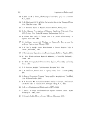 448 Anaforèc kai BibliografÐa
12. M. Hall and J. K. Senior, The Groups of order 2n(n ≤ 6) The Macmillan
N.Y., 1964.
13. G. H. Hardy and E. M. Wright, An Introduction to the Theory of Num-
bers, Claredon press, 1979.
14. I. N. Herstein, Topics in Algebra, Second Edition, Wiley, 1975.
15. D. L, Johnson, Presentations of Groups, Cambridge University Press
1976. lecture Note Series 22 London Mathematical Society.
16. A.Kurosh, The Theory of Groups Vols. I, II, Chelsea Publicashing Co-
mpany, New York, 1960.
17. M. Maliˆkac, Metajetik  'Algebra kai Efarmogèc: Eisagwgikèc Sh-
mei¸seic, Panepist mio Ajhn¸n, 1999.
18. N. H. McCoy and G. Janusz, Introduction to Modern Algebra, Allyn 
Bacon (4th edition) 1987.
19. I. Mosqobˆkhc, Shmei¸seic sth SunolojewrÐa, Ekdìseic Nefèlh, 1993.
20. M. Reid, Undergraduate Algebraic Geometry, Cambridge University
Press, 1988.
21. M. Reid, Undergraduate Commutative Algebra, Cambridge University
Press, 1990.
22. F. S. Roberts, Applied Combinatorics, Prentice Hall, 1984.
23. D. F. Robinson, Permutation in a group table, Math. Gazette (1969),
293.
24. K. Rosen, Elementary Number Theory and its Applications, Third Edi-
tion, Addison-Wesley, 1993.
25. J. J. Rotman, An Introduction to the Theory of Groups, 4th Edition,
Graduate Texts in Mathematics, Springer-Verlag, N.Y., 1995.
26. H. Ryser, Combinatorial Mathematics, MAA, 1963.
27. C. Small, A simple proof of the four squares theorem, Amer. Math.
Monthly 89 (1982), 59-61.
28. I. Stewart, Galois Theory, Second Edition, Chapman, 1989.
 