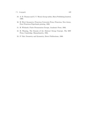 7.1. Anaforèc 449
29. A. D. Thomas and G. V. Wood, Group tables, Shiva Publishing Limited,
1980.
30. H. Weyl, Symmetry, Princeton University Press, Princeton, New Jersey,
First Princeton Paperbank printing, 1982.
31. H. Wielandt, Finite Permutation Groups, Academic Press, 1964.
32. H. Wussing, The Genesis of the Abstract Group Concept, The MIT
Press, Cambridge, Massachusetts, 1984.
33. P. Yale, Geometry and Symmetry, Dover Publications, 1988.
 