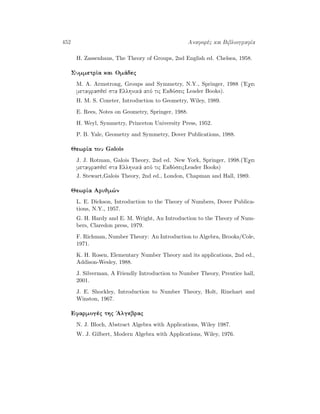 452 Anaforèc kai BibliografÐa
H. Zassenhaus, The Theory of Groups, 2nd English ed. Chelsea, 1958.
SummetrÐa kai Omˆdec
M. A. Armstrong, Groups and Symmetry, N.Y., Springer, 1988 ('Eqei
metafrasjeÐ sta Ellhnikˆ apì tic Ekdìseic Leader Books).
H. M. S. Coxeter, Introduction to Geometry, Wiley, 1989.
E. Rees, Notes on Geometry, Springer, 1988.
H. Weyl, Symmetry, Princeton University Press, 1952.
P. B. Yale, Geometry and Symmetry, Dover Publications, 1988.
JewrÐa tou Galois
J. J. Rotman, Galois Theory, 2nd ed. New York, Springer, 1998.('Eqei
metafrasjeÐ sta Ellhnikˆ apì tic EkdìseicLeader Books)
J. Stewart,Galois Theory, 2nd ed., London, Chapman and Hall, 1989.
JewrÐa Arijm¸n
L. E. Dickson, Introduction to the Theory of Numbers, Dover Publica-
tions, N.Y., 1957.
G. H. Hardy and E. M. Wright, An Introduction to the Theory of Num-
bers, Claredon press, 1979.
F. Richman, Number Theory: An Introduction to Algebra, Brooks/Cole,
1971.
K. H. Rosen, Elementary Number Theory and its applications, 2nd ed.,
Addison-Wesley, 1988.
J. Silverman, A Friendly Introduction to Number Theory, Prentice hall,
2001.
J. E. Shockley, Introduction to Number Theory, Holt, Rinehart and
Winston, 1967.
Efarmogèc thc 'Algebrac
N. J. Bloch, Abstract Algebra with Applications, Wiley 1987.
W. J. Gilbert, Modern Algebra with Applications, Wiley, 1976.
 