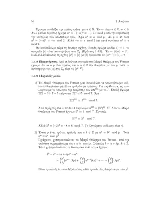 50 1 Akèraioi
'Eqoume apodeÐxei thn pr¸th sqèsh gia a ∈ N. 'Estw t¸ra a ∈ Z, a < 0.
An o p eÐnai perittìc èqoume ap = −(−a)p ≡ −(−a) mod p apì thn perÐptwsh
thc isotimÐac pou apodeÐxame prin. 'Ara ap ≡ a mod p. 'An p = 2, tìte
a2 = (−a)2 ≡ −a mod 2. Allˆ −a ≡ a mod 2 kai katˆ sunèpeia a2 ≡ a
mod 2.
Ja apodeÐxoume t¸ra th deÔterh sqèsh. Epeid  èqoume µκδ(p, a) = 1, to
stoiqeÐo [a] eÐnai antistrèyimo sto Zp (Prìtash 1.4.5). 'Estw [b][a] = [1].
Pollaplasiˆzontac th sqèsh [ap] = [a] me [b] prokÔptei ìti [ap−1] = [1].
1.4.8 Parat rhsh. Apì th deÔterh isotimÐa sto Mikrì Je¸rhma tou Fermat
èqoume ìti an o p eÐnai pr¸toc kai o a ∈ Z den diaireÐtai me ton p, tìte to
antÐstrofo tou [a] sto Zp eÐnai to [ap−2].
1.4.9 ParadeÐgmata.
1) To Mikrì Je¸rhma tou Fermat mac dieukolÔnei na upologÐsoume upì-
loipa diairèsewn megˆlwn arijm¸n me pr¸touc. Gia parˆdeigma, ac upo-
logÐsoume to upìloipo thc diaÐreshc tou 222555 me to 7. Epeid  èqoume
222 = 31 · 7 + 5 paÐrnoume 222 ≡ 5 mod 7. 'Ara
222555
≡ 5555
mod 7.
Apì th sqèsh 555 = 92·6+3 paÐrnoume 5555 = (56)92 ·53. Apì to Mikrì
Je¸rhma tou Fermat èqoume 56 ≡ 1 mod 7. Sunep¸c
5555
≡ 53
mod 7.
Allˆ 53 ≡ (−2)3 ≡ −8 ≡ 6 mod 7. To zhtoÔmeno upìloipo eÐnai 6.
2) 'Estw p ènac pr¸toc arijmìc kai a, b ∈ Z me ap ≡ bp mod p. Tìte
ap ≡ bp mod p2
Prˆgmati, qrhsimoipoi¸ntac to Mikrì Je¸rhma tou Fermat, apì thn
upìjesh sumperaÐnoume ìti a ≡ b mod p. Sunep¸c b = a + kp, k ∈ Z.
Tìte qrhsimopoi¸ntac to diwnumikì anˆptugma èqoume
bp
− ap
= (a + kp)p
− ap
=
p
1
ap−1
(kp) +
p
2
ap−2
(kp)2
+ · · · +
p
p
(kp)p
.
EÐnai profanèc ìti sto dexiì mèloc kˆje prosjetèoc diaireÐtai me ton p2.
 