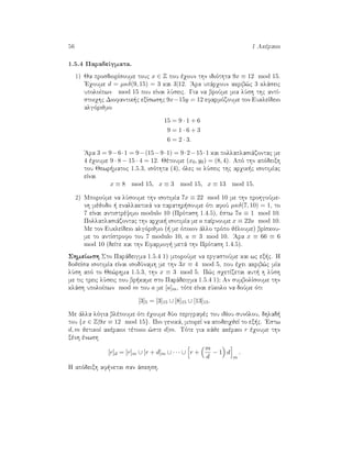 56 1 Akèraioi
1.5.4 ParadeÐgmata.
1) Ja prosdiorÐsoume touc x ∈ Z pou èqoun thn idiìthta 9x ≡ 12 mod 15.
'Eqoume d = µκδ(9, 15) = 3 kai 3|12. 'Ara upˆrqoun akrib¸c 3 klˆseic
upoloÐpwn mod 15 pou eÐnai lÔseic. Gia na broÔme mia lÔsh thc antÐ-
stoiqhc Diofantik c exÐswshc 9x−15y = 12 efarmìzoume ton EukleÐdeio
algìrijmo
15 = 9 · 1 + 6
9 = 1 · 6 + 3
6 = 2 · 3.
'Ara 3 = 9−6·1 = 9−(15−9·1) = 9·2−15·1 kai pollaplasiˆzontac me
4 èqoume 9 · 8 − 15 · 4 = 12. Jètoume (x0, y0) = (8, 4). Apì thn apìdeixh
tou Jewr matoc 1.5.3, isìthta (4), ìlec oi lÔseic thc arqik c isotimÐac
eÐnai
x ≡ 8 mod 15, x ≡ 3 mod 15, x ≡ 13 mod 15.
2) MporoÔme na lÔsoume thn isotimÐa 7x ≡ 22 mod 10 me thn prohgoÔme-
nh mèjodo   enallaktikˆ na parathr soume ìti afoÔ µκδ(7, 10) = 1, to
7 eÐnai antistrèyimo modulo 10 (Prìtash 1.4.5), èstw 7a ≡ 1 mod 10.
Pollaplasiˆzontac thn arqik  isotimÐa me a paÐrnoume x ≡ 22a mod 10.
Me ton EukleÐdeio algìrijmo (  me ìpoion ˆllo trìpo jèloume) brÐskou-
me to antÐstrofo tou 7 modulo 10, a ≡ 3 mod 10. 'Ara x ≡ 66 ≡ 6
mod 10 (deÐte kai thn Efarmog  metˆ thn Prìtash 1.4.5).
ShmeÐwsh Sto Parˆdeigma 1.5.4 1) mporoÔme na ergastoÔme kai wc ex c. H
dojeÐsa isotimÐa eÐnai isodÔnamh me thn 3x ≡ 4 mod 5, pou èqei akrib¸c mÐa
lÔsh apì to Je¸rhma 1.5.3, thn x ≡ 3 mod 5. P¸c sqetÐzetai aut  h lÔsh
me tic treic lÔseic pou br kame sto Parˆdeigma 1.5.4 1); An sumbolÐsoume thn
klˆsh upoloÐpwn mod m tou a me [a]m, tìte eÐnai eÔkolo na doÔme ìti
[3]5 = [3]15 ∪ [8]15 ∪ [13]15.
Me ˆlla lìgia blèpoume ìti èqoume dÔo perigrafèc tou idÐou sunìlou, dhlad 
tou {x ∈ Z|9x ≡ 12 mod 15}. Pio genikˆ, mporeÐ na apodeiqjeÐ to ex c. 'Estw
d, m jetikoÐ akèraioi tètoioi ¸ste d|m. Tìte gia kˆje akèraio r èqoume thn
xènh ènwsh
[r]d = [r]m ∪ [r + d]m ∪ · · · ∪ r +
m
d
− 1 d
m
.
H apìdeixh af netai san ˆskhsh.
 