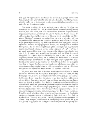 4 Prìlogoc
eÐnai h melèth akrib¸c aut¸n twn dom¸n. Gia to lìgo autì, mporeÐ kaneÐc na pei
dikaiologhmèna ìti h 'Algebra den apoteleÐ mìno èna mèroc twn Majhmatik¸n,
allˆ ìti paÐzei gia ta Majhmatikˆ to rìlo pou autˆ èpaixan kai paÐzoun sthn
anˆptuxh twn jetik¸n episthm¸n.
EÐnai koin  pepoÐjhsh ìti h nèa antÐlhyh gia to rìlo thc 'Algebrac pou
epikrˆthse sth dekaetÐa tou 1920, h opoÐa sundèetai me ta onìmata thc Emmy
Noether, twn Emil Artin, B.L. Van der Waerden, Hermann Weyl kai ˆllwn
epifan¸n majhmatik¸n, basÐsthke sth melèth jemeliwd¸n dom¸n ìpwc oi O-
mˆdec, oi DaktÔlioi, ta Prìtupa kai ta S¸mata. Aut  h antÐlhyh thc “SÔg-
qronhc 'Algebrac” (onomasÐa pou uiojet jhke gia aut  th nèa tˆsh) od ghse
se mia jemeli¸dh, kainotìmo kai exairetikˆ apodotik  anˆptuxh thc 'Algebrac.
KÔrio qarakthristikì aut c thc anˆptuxhc eÐnai ìti prin lÐga qrìnia lÔjhkan
shmantikèc eikasÐec twn prohgoÔmenwn ai¸nwn, pou anafèrontai se klasikˆ
Majhmatikˆ. Wc èna tètoio parˆdeigma prèpei na anafèroume th mnhmei¸dh
eikasÐa tou Fermat, sÔmfwna me thn opoÐa h exÐswsh xn + yn = zn den è-
qei kamiˆ akèraia lÔsh (x, y, z), me ta x, y, z ìla diˆfora tou mhdenìc, ìtan
to n ≥ 3. H eikasÐa aut  apodeÐqthke ìti isqÔei, apì ton Wiles, èpeita apì
350 qrìnia. 'Alla qarakthristikˆ paradeÐgmata eÐnai to 10o, 14o kai 17o prì-
blhma tou Hilbert, ìpwc epÐshc kai oi eikasÐec tou Andr´e Weil. 'Ena de apì
ta shmantikìtera apotelèsmata pou èqei epiteuqjeÐ mèqri s mera sthn 'Alge-
bra jewreÐtai h apìdeixh thc eikasÐac twn Burnside kai Galois, pou anafèretai
sthn Ðdia th JewrÐa Omˆdwn, gia thn Ôparxh thc taxinìmhshc twn apl¸n pe-
perasmènwn omˆdwn. ApodeÐqjhke to 1980 kai apasqìlhse touc megalÔterouc
algebristèc tou perasmènou ai¸na, kurÐwc thc periìdou 1950-1980.
To biblÐo autì eÐnai ìso to dunatìn autodÔnamo kai kalÔptei th basik 
jewrÐa twn daktulÐwn kai twn omˆdwn. H dom  twn daktulÐwn exetˆzetai stic
Enìthtec 2 kai 3, en¸ stic Enìthtec 4 kai 5 anaptÔssetai h jewrÐa twn omˆdwn.
Oi Enìthtec 2 kai 4 eÐnai ètsi domhmènec, oÔtwc ¸ste na eÐnai anexˆrthtec h
mÐa thc ˆllhc. Sunep¸c, o foitht c eÐnai eleÔjeroc na melet sei touc daktu-
lÐouc prin   metˆ tic omˆdec. Sthn Enìthta 1 melet¸ntai oi basikèc idiìthtec
twn akeraÐwn, kaj¸c kai h ènnoia thc monadik c paragontopoÐhshc se ginìmeno
pr¸twn arijm¸n. 'Enac apì touc stìqouc thc Enìthtac 3 eÐnai na katadeÐxei thn
ènnoia aut  genikìtera stouc daktulÐouc monadik c paragontopoÐhshc kai ka-
tìpin na thn efarmìsei gia thn epÐlush sugkekrimènwn Diofantik¸n exis¸sewn.
Sthn Enìthta 1 meletˆtai epÐshc h arijmhtik  twn isotimi¸n, èna jemeli¸dec
parˆdeigma pou anaptÔssetai genikìtera stic Enìthtec 2 kai 4. Sthn Enìthta
4 meletˆtai h ènnoia thc summetrÐac, pou odhgeÐ fusiologikˆ sthn ènnoia thc
omˆdac. Sth sunèqeia, anaptÔssetai h basik  jewrÐa twn omˆdwn kai h nèa
aut  gn¸sh efarmìzetai gia na lhfjoÔn apotelèsmata sth stoiqei¸dh jew-
 