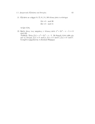 1.5. Diofantikèc Exis¸seic kai IsotimÐec 63
21. Exetˆste an upˆrqei b ∈ Z, 0 ≤ b ≤ 60 tètoioc ¸ste to sÔsthma
12x ≡ b mod 30
22x ≡ b mod 11
na èqei lÔsh.
22. BreÐte ìlouc touc akeraÐouc x tètoiouc ¸ste x3 + 2x2 − x − 5 ≡ 0
mod 105.
Upìdeixh: 'Estw f(x) = x3 + 2x2 − x − 5. Me dokimèc lÔste kˆje mÐa
apì tic isotimèc f(x) ≡ 0 mod 3, f(x) ≡ 0 mod 5, f(x) ≡ 0 mod 7.
SuneqÐste efarmìzontac to Kinezikì Je¸rhma.
 
