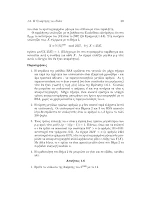 1.6. H Sunˆrthsh tou Euler 69
pou eÐnai to kruptografhmèno m numa pou stèlnoume ston paral pth.
O paral pthc upologÐzei me th bo jeia tou EukleÐdeiou algìrijmou ìti sto
Z2436 to antÐstrofo tou [13] eÐnai to [937] (bl Efarmog  1.4.6). Sth sunèqeia
upologÐzei touc X sÔmfwna me to B ma 3,
X ≡ Y (X)937
mod 2537, 0 ≤ X < 2537,
efìson µκδ(X, 2537) = 1. (Elègqoume ìti sto sugkekrimèno parˆdeigma ika-
nopoieÐtai aut  h sunj kh gia kˆje X. An eÐqame epilèxei megˆla p, q tìte
autìc o èlegqoc den ja  tan aparaÐthtoc).
Parathr seic
1. H asfˆleia thc mejìdou RSA ofeÐletai sto gegonìc ìti mèqri s mera
kai parˆ thn taqÔthta twn upologist¸n eÐnai exairetikˆ qronobìro - kai
ˆra praktikˆ adÔnato - na paragontopoihjoÔn megˆloi arijmoÐ. An h
paragontopoÐhsh tou n  tan gnwst  (se ènan upoklopèa tou mhnÔmatoc)
tìte ja  tan gnwst  h tim  ϕ(n) lìgw thc Prìtashc 1.6.1. Sunep¸c
ja mporoÔse na upologisteÐ o akèraioc d kai sth sunèqeia na gÐnei h
apokruptogrˆfhsh. Mèqri s mera, eÐnai anoiktì er¸thma an upˆrqei
trìpoc apokruptogrˆfhshc mhnumˆtwn pou èqoun kruptografhjeÐ me to
RSA, qwrÐc na qrhsimopoieÐtai h paragontopoÐhsh tou n.
2. H eÔresh megˆlwn pr¸twn arijm¸n p, q den apaiteÐ parˆ elˆqista leptˆ
se upologistèc. Oi upologismoÐ sta B mata 2 kai 3 tou RSA apaitoÔn
lÐga deuterìlepta se upologistèc ìtan oi arijmoÐ n, e, d èqoun to polÔ
200 yhfÐa.
3. 'Enac trìpoc epilog c tou e eÐnai h eÔresh ènoc pr¸tou megalÔterou twn
p, q afoÔ tìte µκδ(e, (p − 1)(q − 1)) = 1. Pˆntwc, ìpwc kai na epilegeÐ
o e ja prèpei na ikanopoieÐ thn anisìthta 101e > n (o arijmìc 101=0101
antistoiqeÐ sta grˆmmata AA). An eÐqame 2424e < n (o arijmìc 2424
antistoiqeÐ sta grˆmmata ΩΩ), tìte to kruptografhmèno m numa ja mpo-
roÔse na apokruptografhjeÐ aplˆ lambˆnontac rÐzec e-tˆxhc twn Y (X).
Me ˆlla lìgia, to e prèpei na eÐnai arketˆ megˆlo ¸ste sto B ma 2 na
sumbaÐnei anagwg  modulo n.
4. H omadopoÐhsh sto B ma 2 ja mporoÔse na gÐnei kai se exˆdec, oktˆdec
klp.
Ask seic 1.6
1. BreÐte to upìloipo thc diaÐreshc tou 51000 me to 14.
 