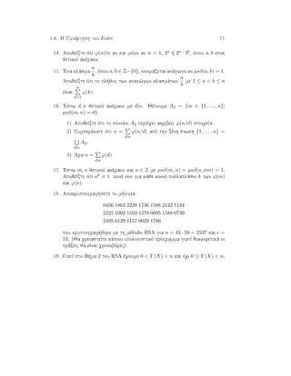 1.6. H Sunˆrthsh tou Euler 71
14. ApodeÐxte ìti ϕ(n)|n an kai mìno an n = 1, 2a   2a · 3b, ìpou a, b eÐnai
jetikoÐ akèraioi.
15. 'Ena klˆsma
a
b
, ìpou a, b ∈ Z−{0}, onomˆzetai anˆgwgo an µκδ(a, b) = 1.
ApodeÐxte ìti to pl joc twn anag¸gwn klasmˆtwn
a
b
me 1 ≤ a < b ≤ n
eÐnai
n
k=1
ϕ(k).
16. 'Estw d, n jetikoÐ akèraioi me d|n. Jètoume Ad = {m ∈ {1, . . . , n}|
µκδ(m, n) = d}.
1) ApodeÐxte ìti to sÔnolo Ad perièqei akrib¸c ϕ(n/d) stoiqeÐa.
2) Sumperˆnate ìti n =
d|n
ϕ(n/d) apì thn xènh ènwsh {1, . . . , n} =
d|n
Ad.
3) 'Ara n =
d|n
ϕ(d).
17. 'Estw m, n jetikoÐ akèraioi kai a ∈ Z me µκδ(m, n) = µκδ(a, mn) = 1.
ApodeÐxte ìti ak ≡ 1 mod mn gia kˆje koinì pollaplˆsio k twn ϕ(m)
kai ϕ(n).
18. Apokruptograf sete to m numa
0456 1863 2228 1736 1588 2132 1134
2225 1092 1593 1278 0095 1588 0739
2495 0129 1157 0629 1786
pou kruptograf jhke me th mèjodo RSA gia n = 43 · 59 = 2537 kai e =
13. (Ja qreiasteÐte kˆpoio upologistikì prìgramma giatÐ diaforetikˆ oi
prˆxeic ja eÐnai qronobìrec).
19. GiatÐ sto B ma 2 tou RSA èqoume 0 < Y (X) < n kai ìqi 0 ≤ Y (X) < n;
 