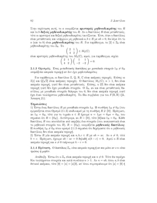 82 2 DaktÔlioi
Sthn perÐptwsh aut , to a onomˆzetai aristerìc mhdenodiairèthc tou R
kai to b dexiìc mhdenodiairèthc tou R. An o daktÔlioc R eÐnai metajetikìc,
tìte oi aristeroÐ kai dexioÐ mhdenodiairètec tautÐzontai. 'Etsi, ìtan o daktÔlioc
eÐnai metajetikìc kai upˆrqoun mh mhdenikˆ a, b ∈ R me ab = 0, ja lème ìti to
a (kai to b) eÐnai mhdenodiairèthc tou R. Gia parˆdeigma, to [2] ∈ Z6 eÐnai
mhdenodiairèthc tou Z6. To
2 1
4 2
∈ M2(C)
eÐnai aristerìc mhdenodiairèthc tou M2(C), afoÔ, gia parˆdeigma, isqÔei
2 1
4 2
1 1
−2 −2
= 0.
2.1.3 Orismìc. 'Enac metajetikìc daktÔlioc me monadiaÐo stoiqeÐo 1R = 0R
onomˆzetai akeraÐa perioq  an den èqei mhdenodiairètec.
Gia parˆdeigma, oi daktÔlioi Z, Q, R, C eÐnai akèraiec perioqèc. EpÐshc oi
Z[i] kai Q[
√
2] eÐnai akèraiec perioqèc. O daktÔlioc Mn(C), n > 1, den eÐnai
akeraÐa perioq , giatÐ den eÐnai metajetikìc. EpÐshc, o 2Z den eÐnai akèraia
perioq  giatÐ den èqei monadiaÐo stoiqeÐo. O Z6, an kai eÐnai metajetikìc da-
ktÔlioc me monadiaÐo stoiqeÐo diˆforo tou 0, den eÐnai akeraÐa perioq  giatÐ
èqei ènan toulˆqiston mhdenodiairèth. To Ðdio sumbaÐnei gia ton F(R, R) (bl.
'Askhsh 21).
Shmei¸seic
1) 'Estw ènac daktÔlioc R me monadiaÐo stoiqeÐo 1R. H sunj kh 1R = 0R (pou
emfanÐzetai ston Orismì 2.1.3) isodunameÐ me th sunj kh R = {0}. Prˆgmati,
an 1R = 0R, tìte gia to tuqaÐo a ∈ R èqoume a = 1Ra = 0Ra = 0R, pou
shmaÐnei ìti R = {0R}. AntÐstrofa, an R = {0}, tìte bèbaia 1R = 0R. Kˆje
daktÔlioc R pou apoteleÐtai apì akrib¸c èna stoiqeÐo (pou anagkastikˆ eÐnai
to mhdenikì stoiqeÐo tou R), R = {0R}, onomˆzetai mhdenikìc daktÔlioc.
H sunj kh 1R = 0R ston orismì 2.1.3 shmaÐnei ìti deqìmaste ìti o mhdenikìc
daktÔlioc den eÐnai akeraÐa perioq .
2) 'Estw R mÐa akeraÐa perioq  kai a, b, c ∈ R me ab = ac. An a = 0, tìte
b = c. Prˆgmati, èqoume ab − ac = 0 dhlad  a(b − c) = 0. AfoÔ o R eÐnai
akeraÐa perioq  kai a = 0 paÐrnoume b − c = 0.
2.1.4 Prìtash. O daktÔlioc Zn eÐnai akeraÐa perioq  an kai mìno an o n eÐnai
pr¸toc   mhdèn.
Apìdeixh. 'Estw ìti o Zn eÐnai akeraÐa perioq  kai n = 0. Tìte ja perièqei
dÔo toulˆqiston stoiqeÐa kai katˆ sunèpeia n > 1. An n = ab, ìpou a, b eÐnai
jetikoÐ akèraioi, tìte [0] = [n] = [a][b], ap' ìpou sumperaÐnoume ìti [a] = [0]  
 