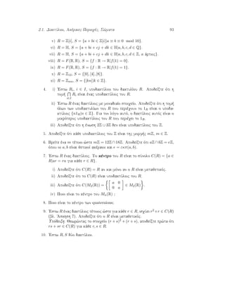 2.1. DaktÔlioi, Akèraiec Perioqèc, S¸mata 93
v) R = Z[i], S = {a + bi ∈ Z[i]|a ≡ b ≡ 0 mod 10}.
vi) R = H, S = {a + bi + cj + dk ∈ H|a, b, c, d ∈ Q}.
vii) R = H, S = {a + bi + cj + dk ∈ H|a, b, c, d ∈ Z, a ˆrtioc}.
viii) R = F(R, R), S = {f : R → R|f(1) = 0}.
ix) R = F(R, R), S = {f : R → R|f(1) = 1}.
x) R = Z12, S = {[0], [4], [8]}.
xi) R = Zmn, S = {[kn]|k ∈ Z}.
4. i) 'Estw Ri, i ∈ I, upodaktÔlioi tou daktulÐou R. ApodeÐxte ìti h
tom 
i∈I
Ri eÐnai ènac upodaktÔlioc tou R.
ii) 'Estw R ènac daktÔlioc me monadiaÐo stoiqeÐo. ApodeÐxte ìti h tom 
ìlwn twn upodaktulÐwn tou R pou perièqoun to 1R eÐnai o upoda-
ktÔlioc {n1R|n ∈ Z}. Gia ton lìgo autì, o daktÔlioc autìc eÐnai o
mikrìteroc upodaktÔlioc tou R pou perièqei to 1R.
iii) ApodeÐxte ìti h ènwsh 2Z ∪ 3Z den eÐnai upodaktÔlioc tou Z.
5. ApodeÐxte ìti kˆje upodaktÔlioc tou Z eÐnai thc morf c mZ, m ∈ Z.
6. BreÐte èna m tètoio ¸ste mZ = 12Z ∩ 18Z. ApodeÐxte ìti aZ ∩ bZ = eZ,
ìpou oi a, b eÐnai jetikoÐ akèraioi kai e = εκπ(a, b).
7. 'Estw R ènac daktÔlioc. To kèntro tou R eÐnai to sÔnolo C(R) = {a ∈
R|ar = ra gia kˆje r ∈ R}.
i) ApodeÐxte ìti C(R) = R an kai mìno an o R eÐnai metajetikìc.
ii) ApodeÐxte ìti to C(R) eÐnai upodaktÔlioc tou R.
iii) ApodeÐxte ìti C(M2(R)) =
a 0
0 a
∈ M2(R) .
iv) Poio eÐnai to kèntro tou Mn(R) ;
8. Poio eÐnai to kèntro twn quaternions;
9. 'Estw R ènac daktÔlioc tètoioc ¸ste gia kˆje r ∈ R, isqÔei r2+r ∈ C(R)
(bl. 'Askhsh 7). ApodeÐxte ìti o R eÐnai metajetikìc.
Upìdeixh: Jewr¸ntac to stoiqeÐo (r + s)2 + (r + s), apodeÐxte pr¸ta ìti
rs + sr ∈ C(R) gia kˆje r, s ∈ R.
10. 'Estw R, S dÔo daktÔlioi.
 