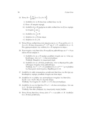 96 2 DaktÔlioi
24. 'Estw R =
m
2a3b
m ∈ Z, a, b ∈ N .
i) ApodeÐxte ìti to R eÐnai ènac upodaktÔlioc tou Q.
ii) EÐnai o R akeraÐa perioq ;
iii) ApodeÐxte ìti o R perièqetai se kˆje upodaktÔlio tou Q pou perièqei
ta stoiqeÐa
1
2
kai
1
3
.
iv) ApodeÐxte ìti
1
5
/∈ R.
v) AlhjeÔei ìti o R eÐnai s¸ma;
vi) AlhjeÔei ìti Z ⊆ R;
25. 'Estw R ènac upodaktÔlioc enìc s¸matoc kai m, n ∈ N me µκδ(m, n) = 1.
An a, b ∈ R eÐnai tètoia ¸ste am = bm kai an = bn, apodeÐxte ìti a = b.
Pou qrhsimopoi sate thn upìjesh ìti o R perièqetai se s¸ma ;
26. 'Ena stoiqeÐo r enìc daktulÐou R onomˆzetai mhdenodÔnamo an rn = 0 gia
kˆpoio jetikì akèraio n.
i) ApodeÐxte ìti an o R perièqei monadiaÐo stoiqeÐo kai to r eÐnai mh-
denodÔnamo, tìte to 1 − r eÐnai antistrèyimo.
Upìdeixh: Jewr ste th gewmetrik  seirˆ.
ii) ApodeÐxte ìti an o R eÐnai metajetikìc, tìte to ˆjroisma dÔo mhde-
nodÔnamwn stoiqeÐwn eÐnai mhdenodÔnamo.
Upìdeixh: An rn = sm = 0, apodeÐxte ìti (r+s)m+n−1 me th bo jeia
tou diwnumikoÔ anaptÔgmatoc, Parˆdeigma 2.1.12.
27. ApodeÐxte ìti kˆje peperasmènoc metajetikìc daktÔlioc pou den èqei mh-
denodiairètec perièqei monadiaÐo stoiqeÐo kai eÐnai s¸ma.
28. ApodeÐxte ìti to pl joc twn antistrèyimwn stoiqeÐwn tou daktulÐou
Z[
√
2] = {a + b
√
2 ∈ R|a, b ∈ Z} eÐnai ˆpeiro.
Upìdeixh: Ta stoiqeÐa (3 + 2
√
2)n, n ∈ N, eÐnai antistrèyima.
29. ApodeÐxte ìti an sto daktÔlio R to 1 − ab eÐnai antistrèyimo, tìte kai
to 1 − ba eÐnai antistrèyimo.
Upìdeixh: Kai ed¸ h je¸rhsh thc gewmetrik c seirˆc bohjˆei.
30. 'Estw R ènac daktÔlioc tètoioc ¸ste x3 = x gia kˆje x ∈ R. ApodeÐxte
ìti o R eÐnai metajetikìc.
 