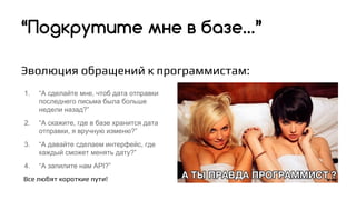 Эволюция обращений к программистам:
“Подкрутите мне в базе…”
1. “А сделайте мне, чтоб дата отправки
последнего письма была больше
недели назад?”
2. “А скажите, где в базе хранится дата
отправки, я вручную изменю?”
3. “А давайте сделаем интерфейс, где
каждый сможет менять дату?”
4. “А запилите нам API?”
Все любят короткие пути!
 