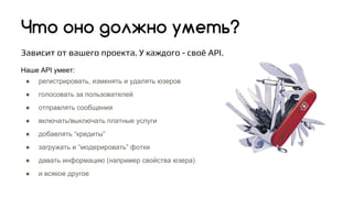 Что оно должно уметь?
Зависит от вашего проекта. У каждого - своё API.
Наше API умеет:
● регистрировать, изменять и удалять юзеров
● голосовать за пользователей
● отправлять сообщения
● включать/выключать платные услуги
● добавлять “кредиты”
● загружать и “модерировать” фотки
● давать информацию (например свойства юзера)
● и всякое другое
 