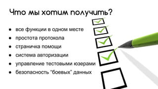 ● все функции в одном месте
● простота протокола
● страничка помощи
● система авторизации
● управление тестовыми юзерами
● безопасность “боевых” данных
Что мы хотим получить?
 
