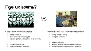 Создавать новых юзеров
+ юзер “чистый”
+ его никто не использует
+ можно делать что хотим и не чистить
− быстро плодятся
− нужно готовить к тесту
Где их взять?
Использовать заранее созданных
+ юзер готов к тесту
+ юзеров немного
− нужно чистить
− может использоваться кем-то ещё
− подходящего юзера может не быть
VS
 