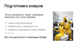 Так как пользователь “новый”, необходимо
подготовить его к тесту, например:
● сменить дату регистрации
● добавить фото, сообщения и т.д.
● добавить и подтвердить номер телефона
● и т. д.
Все это делается с помощью QaApi
Подготовка юзеров
 
