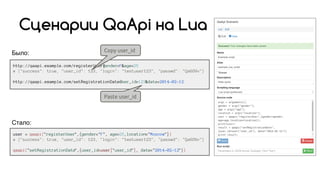 Было:
Сценарии QaApi на Lua
http://qaapi.example.com/registerUser?gender=F&age=25
# {"success": true, "user_id": 123, "login": "testuser123", "passwd": "Qa6G9v"}
http://qaapi.example.com/setRegistrationDate?user_id=123&date=2014-02-12
Copy user_id
Paste user_id
Стало:
user = qaapi("registerUser",{gender="F", age=25,location="Moscow"})
# {"success": true, "user_id": 123, "login": "testuser123", "passwd": "Qa6G9v"}
qaapi("setRegistrationDate",{user_id=user["user_id"], date="2014-02-12"})
 