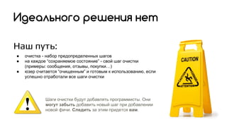 Наш путь:
● очистка - набор предопределенных шагов
● на каждое “сохраняемое состояние” - свой шаг очистки
(примеры: сообщения, отзывы, покупки…)
● юзер считается “очищенным” и готовым к использованию, если
успешно отработали все шаги очистки
Идеального решения нет
Шаги очистки будут добавлять программисты. Они
могут забыть добавить новый шаг при добавлении
новой фичи. Следить за этим придется вам.
 